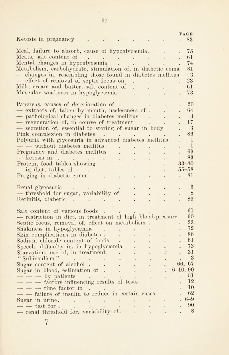 PAGE Ketosis in pregnancy ....... 83 Meal, failure to absorb, cause of hypoglycsemia. . . 75 Meats, salt content of . . . . . .61 Mental changes in hypoglycsemia . . . . .74 Metabolism, carbohydrate, stimulation of, in diabetic coma 81 — changes in, resembling those found in diabetes mellitus 3 — effect of removal of septic focus on . . .23 Milk, cream and butter, salt content of . . .61 Muscular weakness in hypoglycsemia . . . .73 Pancreas, causes of deterioration of . . . . .20 — extracts of, taken by mouth, uselessness of . . .64 — pathological changes in diabetes mellitus ... 3 — regeneration of, in course of treatment . . .17 — secretion of, essential to storing of sugar in body . 3 Pink complexion in diabetes . . . . . .86 Polyuria with glycosuria in advanced diabetes mellitus . 1 — — without diabetes mellitus ..... 1 Pregnancy and diabetes mellitus . . . . .69 — ketosis in . . . . . . . . .83 Protein, food tables showing ..... 33-40 — in diet, tables of. . . . . . . 55-58 Purging in diabetic coma . . . . . . .81 Renal glycosuria ........ 6 — threshold for sugar, variability of .... 8 Retinitis, diabetic ........ 89 Salt content of various foods . . . . . .61 — restriction in diet, in treatment of high blood-pressure 60 Septic focus, removal of, effect on metabolism . . .23 Shakiness in hypoglycsemia . . . . . .72 Skin complications in diabetes . . . . . .86 Sodium chloride content of foods . . . . .61 Speech, difficulty in, in hypoglycsemia . . . .73 Starvation, use of, in treatment . . . .' .31 “ Subinsulism ” ........ 3 Sugar content of alcohol ...... 66, 67 Sugar in blood, estimation of . . . . . 6-10, 90 — -by patients ....... 51 -— -factors influencing results of tests . . .12 -time factor in . . . . . .10 -failure of insulin to reduce in certain cases . . 62 Sugar in urine. ........ 6-9 — — test for ......... 90 — renal threshold for, variability of. . . . ,8 7