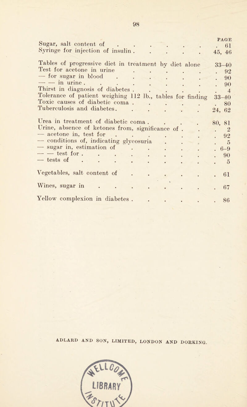 o , PAGE bugar, salt content of . . . . . .61 Syringe for injection of insulin ..... 455 40 Tables of progressive diet in treatment by diet alone 33-40 Test for acetone in urine . . . . . .92 — for sugar in blood ....... qq — — in urine.! .* 90 Thirst in diagnosis of diabetes ...... 4 Tolerance of patient weighing 112 lb., tables for finding 33-40 Toxic causes of diabetic coma . . . . . .80 Tuberculosis and diabetes. ..... 24, 62 Urea in treatment of diabetic coma . . . . 80 81 Urine, absence of ketones from, significance of . . 2 -— acetone in, test for ....... 92 — conditions of, indicating glycosuria .... 5 — sugar in, estimation of ...... 6-9 -test for..*90 — tests of ......... 5 Vegetables, salt content of . . . . . .61 Wines, sugar in.. Yellow complexion in diabetes ...... 86 ADLARD AND SON, LIMITED, LONDON AND DORKING. library //7T\V