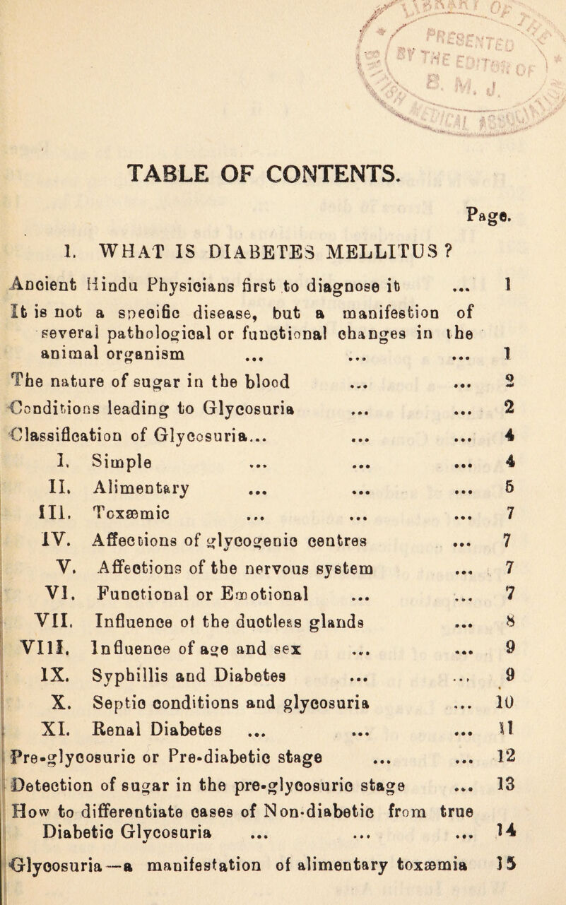 TABLE OF CONTENTS. Page. 1. WHAT IS DIABETES MELLITUS ? Ancient Hindu Physicians first to diagnose ib ... 1 It is not a specific disease, but a manifestion of several pathological or functional changes in the i r? - O animal organism • • • I The nature of sugar in the blood • •• 0 Conditions leading to Glycosuria • • • 2 Classification of Glycosuria... • • t 4 1. Simple • • • 4 II. Alimentary • • • 5 III. Toxsemic • • • 7 IV. Affections of glycogenic centres • • • 7 V. Affections of the nervous system • • a 7 VI. Functional or Emotional * * • 7 VII. Influence of the ductless glands * • • 8 VIII. Influence of age and sex « • • 9 IX. Svphillis and Diabetes - •* > 9 X. Septic conditions and glycosuria 4 • • 10 XI. Renal Diabetes • • • 11 Fre-glyc osuric or Pre-diabetic stage f • • 12 Detection of sugar in the pre-glyoosuric stage • a • 13 How to differentiate cases of Non-diabetic from true Diabetic Glycosuria ... ... ... 14 •/ Glycosuria —a manifestation of alimentary toxsemia 15