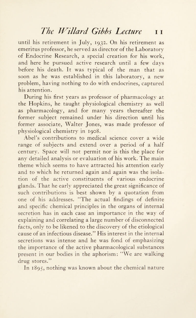 until his retirement in July, 1932. On his retirement as emeritus professor, he served as director of the Laboratory of Endocrine Research, a special creation for his work, and here he pursued active research until a few days before his death. It was typical of the man that as soon as he was established in this laboratory, a new problem, having nothing to do with endocrines, captured his attention. During his first years as professor of pharmacology at the Hopkins, he taught physiological chemistry as well as pharmacology, and for many years thereafter the former subject remained under his direction until his former associate, Walter Jones, was made professor of physiological chemistry in 1908. Abel’s contributions to medical science cover a wide range of subjects and extend over a period of a half century. Space will not permit nor is this the place for any detailed analysis or evaluation of his work. The main theme which seems to have attracted his attention early and to which he returned again and again was the isola¬ tion of the active constituents of various endocrine glands. That he early appreciated the great significance of such contributions is best shown by a quotation from one of his addresses. “The actual findings of definite and specific chemical principles in the organs of internal secretion has in each case an importance in the way of explaining and correlating a large number of disconnected facts, only to be likened to the discovery of the etiological cause of an infectious disease.” His interest in the internal secretions was intense and he was fond of emphasizing the importance of the active pharmacological substances present in our bodies in the aphorism: “We are walking drug stores.” In 1895, nothing was known about the chemical nature