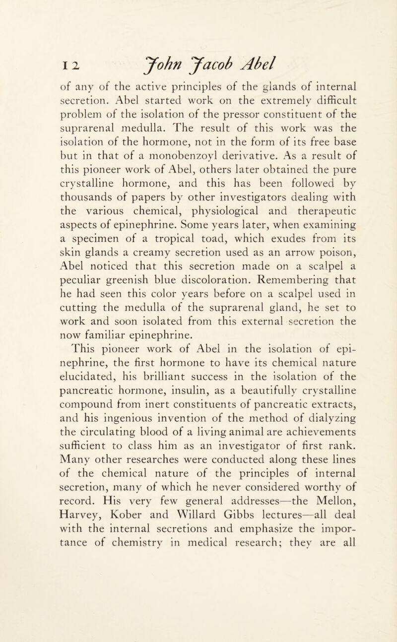 of any of the active principles of the glands of internal secretion. Abel started work on the extremely difficult problem of the isolation of the pressor constituent of the suprarenal medulla. The result of this work was the isolation of the hormone, not in the form of its free base but in that of a monobenzoyl derivative. As a result of this pioneer work of Abel, others later obtained the pure crystalline hormone, and this has been followed by thousands of papers by other investigators dealing with the various chemical, physiological and therapeutic aspects of epinephrine. Some years later, when examining a specimen of a tropical toad, which exudes from its skin glands a creamy secretion used as an arrow poison, Abel noticed that this secretion made on a scalpel a peculiar greenish blue discoloration. Remembering that he had seen this color years before on a scalpel used in cutting the medulla of the suprarenal gland, he set to work and soon isolated from this external secretion the now familiar epinephrine. This pioneer work of Abel in the isolation of epi¬ nephrine, the first hormone to have its chemical nature elucidated, his brilliant success in the isolation of the pancreatic hormone, insulin, as a beautifully crystalline compound from inert constituents of pancreatic extracts, and his ingenious invention of the method of dialyzing the circulating blood of a living animal are achievements sufficient to class him as an investigator of first rank. Many other researches were conducted along these lines of the chemical nature of the principles of internal secretion, many of which he never considered worthy of record. His very few general addresses—the Mellon, Harvey, Kober and Willard Gibbs lectures—all deal with the internal secretions and emphasize the impor¬ tance of chemistry in medical research; they are all