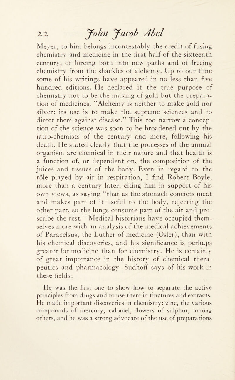 Meyer, to him belongs incontestably the credit of fusing chemistry and medicine in the first half of the sixteenth century, of forcing both into new paths and of freeing chemistry from the shackles of alchemy. Up to our time some of his writings have appeared in no less than five hundred editions. He declared it the true purpose of chemistry not to be the making of gold but the prepara¬ tion of medicines. “Alchemy is neither to make gold nor silver: its use is to make the supreme sciences and to direct them against disease/' This too narrow a concep¬ tion of the science was soon to be broadened out by the iatro-chemists of the century and more, following his death. He stated clearly that the processes of the animal organism are chemical in their nature and that health is a function of, or dependent on, the composition of the juices and tissues of the body. Even in regard to the role played by air in respiration, I find Robert Boyle, more than a century later, citing him in support of his own views, as saying “that as the stomach concicts meat and makes part of it useful to the body, rejecting the other part, so the lungs consume part of the air and pro¬ scribe the rest.” Medical historians have occupied them¬ selves more with an analysis of the medical achievements of Paracelsus, the Luther of medicine (Osier), than with his chemical discoveries, and his significance is perhaps greater for medicine than for chemistry. He is certainly of great importance in the history of chemical thera¬ peutics and pharmacology. SudhofF says of his work in these fields: He was the first one to show how to separate the active principles from drugs and to use them in tinctures and extracts. He made important discoveries in chemistry: zinc, the various compounds of mercury, calomel, flowers of sulphur, among others, and he was a strong advocate of the use of preparations