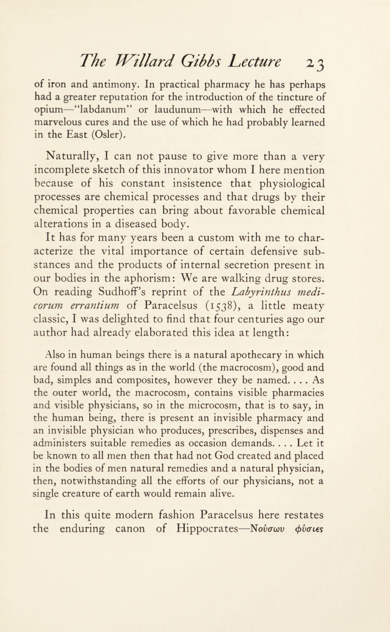 of iron and antimony. In practical pharmacy he has perhaps had a greater reputation for the introduction of the tincture of opium—“labdanumA or laudunum—with which he effected marvelous cures and the use of which he had probably learned in the East (Osier). Naturally, I can not pause to give more than a very incomplete sketch of this innovator whom I here mention because of his constant insistence that physiological processes are chemical processes and that drugs by their chemical properties can bring about favorable chemical alterations in a diseased body. It has for many years been a custom with me to char¬ acterize the vital importance of certain defensive sub¬ stances and the products of internal secretion present in our bodies in the aphorism: We are walking drug stores. On reading SudhofFs reprint of the Labyrinthus medi- corum errantium of Paracelsus (1538), a little meaty classic, I was delighted to find that four centuries ago our author had already elaborated this idea at length: Also in human beings there is a natural apothecary in which are found all things as in the world (the macrocosm), good and bad, simples and composites, however they be named. ... As the outer world, the macrocosm, contains visible pharmacies and visible physicians, so in the microcosm, that is to say, in the human being, there is present an invisible pharmacy and an invisible physician who produces, prescribes, dispenses and administers suitable remedies as occasion demands. . . . Let it be known to all men then that had not God created and placed in the bodies of men natural remedies and a natural physician, then, notwithstanding all the efforts of our physicians, not a single creature of earth would remain alive. In this quite modern fashion Paracelsus here restates the enduring canon of Hippocrates—Noucrcou cfrvcnes
