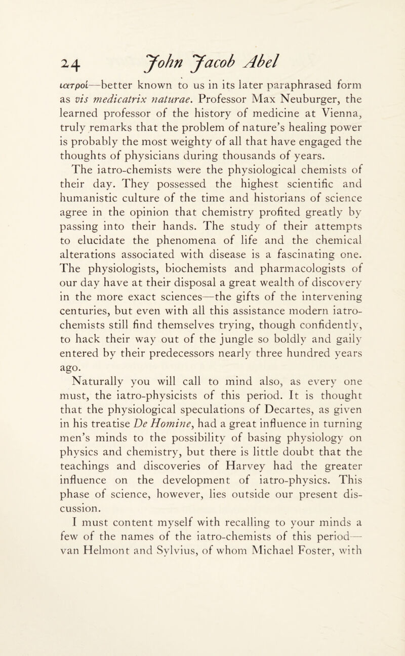 LotTpot—better known to us in its later paraphrased form as vis medicatrix naturae. Professor Max Neuburger, the learned professor of the history of medicine at Vienna, truly remarks that the problem of nature's healing power is probably the most weighty of all that have engaged the thoughts of physicians during thousands of years. The iatro-chemists were the physiological chemists of their day. They possessed the highest scientific and humanistic culture of the time and historians of science agree in the opinion that chemistry profited greatly by passing into their hands. The study of their attempts to elucidate the phenomena of life and the chemical alterations associated with disease is a fascinating one. The physiologists, biochemists and pharmacologists of our day have at their disposal a great wealth of discovery in the more exact sciences—the gifts of the intervening centuries, but even with all this assistance modern iatro- chemists still find themselves trying, though confidently, to hack their way out of the jungle so boldly and gaily entered by their predecessors nearly three hundred years ago. Naturally you will call to mind also, as every one must, the iatro-physicists of this period. It is thought that the physiological speculations of Decartes, as given in his treatise De Homine, had a great influence in turning men’s minds to the possibility of basing physiology on physics and chemistry, but there is little doubt that the teachings and discoveries of Harvey had the greater influence on the development of iatro-physics. This phase of science, however, lies outside our present dis¬ cussion. I must content myself with recalling to your minds a few of the names of the iatro-chemists of this period van Helmont and Sylvius, of whom Michael Foster, with