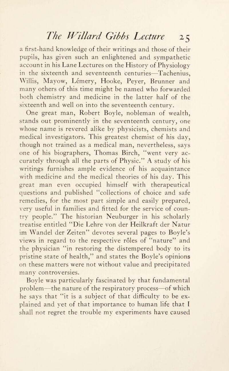 a first-hand knowledge of their writings and those of their pupils, has given such an enlightened and sympathetic account in his Lane Lectures on the History of Physiology in the sixteenth and seventeenth centuries—Tachenius, Willis, Mayow, Lemery, Hooke, Peyer, Brunner and many others of this time might be named who forwarded both chemistry and medicine in the latter half of the sixteenth and well on into the seventeenth century. One great man, Robert Boyle, nobleman of wealth, stands out prominently in the seventeenth century, one whose name is revered alike by physicists, chemists and medical investigators. This greatest chemist of his day, though not trained as a medical man, nevertheless, says one of his biographers, Thomas Birch, “went very ac¬ curately through all the parts of Physic.” A study of his writings furnishes ample evidence of his acquaintance with medicine and the medical theories of his day. This great man even occupied himself with therapeutical questions and published “collections of choice and safe remedies, for the most part simple and easily prepared, very useful in families and fitted for the service of coun¬ try people.” The historian Neuburger in his scholarly treatise entitled “Die Lehre von der Heilkraft der Natur im Wandel der Zeiten” devotes several pages to Boyle’s views in regard to the respective roles of “nature” and the physician “in restoring the distempered body to its pristine state of health,” and states the Boyle’s opinions on these matters were not without value and precipitated many controversies. Boyle was particularly fascinated by that fundamental problem—the nature of the respiratory process—of which he says that “it is a subject of that difficulty to be ex¬ plained and yet of that importance to human life that I shall not regret the trouble my experiments have caused