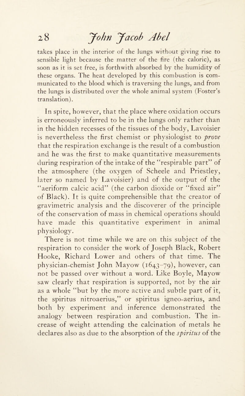 takes place in the interior of the lungs without giving rise to sensible light because the matter of the fire (the caloric), as soon as it is set free, is forthwith absorbed by the humidity of these organs. The heat developed by this combustion is com¬ municated to the blood which is traversing the lungs, and from the lungs is distributed over the whole animal system (Foster’s translation). In spite, however, that the place where oxidation occurs is erroneously inferred to be in the lungs only rather than in the hidden recesses of the tissues of the body, Lavoisier is nevertheless the first chemist or physiologist to prove that the respiration exchange is the result of a combustion and he was the first to make quantitative measurements during respiration of the intake of the “respirable part” of the atmosphere (the oxygen of Scheele and Priestley, later so named by Lavoisier) and of the output of the “aeriform calcic acid” (the carbon dioxide or “fixed air” of Black). It is quite comprehensible that the creator of gravimetric analysis and the discoverer of the principle of the conservation of mass in chemical operations should have made this quantitative experiment in animal physiology. There is not time while we are on this subject of the respiration to consider the work of Joseph Black, Robert Hooke, Richard Lower and others of that time. The physician-chemist John Mayow (1643-79), however, can not be passed over without a word. Like Boyle, Mayow saw clearly that respiration is supported, not by the air as a whole “but by the more active and subtle part of it, the spiritus nitroaerius,” or spiritus igneo-aerius, and both by experiment and inference demonstrated the analogy between respiration and combustion. The in¬ crease of weight attending the calcination of metals he declares also as due to the absorption of the spiritus of the