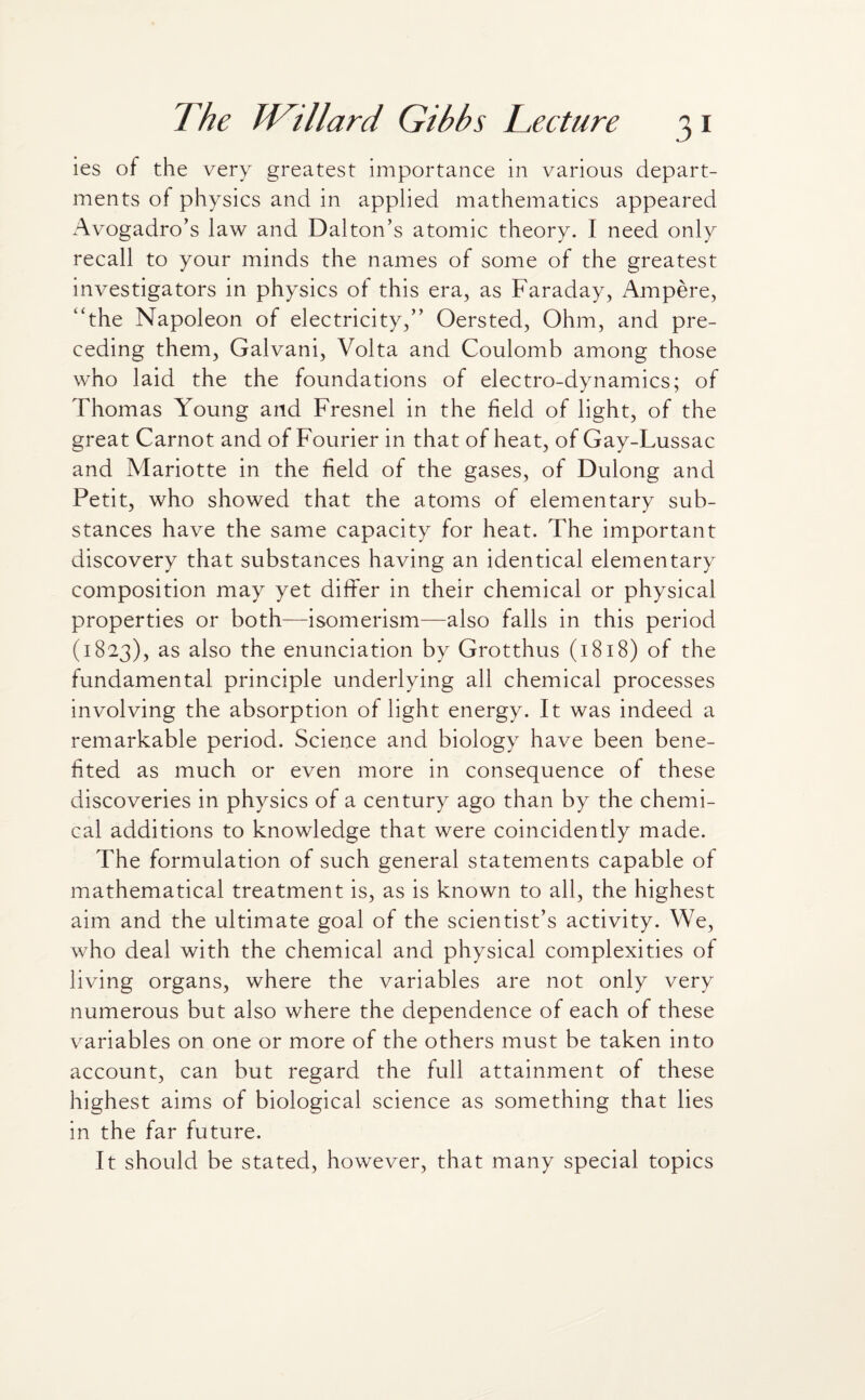 ies of the very greatest importance in various depart¬ ments of physics and in applied mathematics appeared Avogadro’s law and Dalton’s atomic theory. I need only recall to your minds the names of some of the greatest investigators in physics of this era, as Faraday, Ampere, “the Napoleon of electricity,” Oersted, Ohm, and pre¬ ceding them, Galvani, Volta and Coulomb among those who laid the the foundations of electro-dynamics; of Thomas Young and Fresnel in the field of light, of the great Carnot and of Fourier in that of heat, of Gay-Lussac and Mariotte in the field of the gases, of Dulong and Petit, who showed that the atoms of elementary sub¬ stances have the same capacity for heat. The important discovery that substances having an identical elementary composition may yet differ in their chemical or physical properties or both—isomerism—also falls in this period (1823), as also the enunciation by Grotthus (1818) of the fundamental principle underlying all chemical processes involving the absorption of light energy. It was indeed a remarkable period. Science and biology have been bene¬ fited as much or even more in consequence of these discoveries in physics of a century ago than by the chemi¬ cal additions to knowledge that were coincidently made. The formulation of such general statements capable of mathematical treatment is, as is known to all, the highest aim and the ultimate goal of the scientist’s activity. We, who deal with the chemical and physical complexities of living organs, where the variables are not only very numerous but also where the dependence of each of these variables on one or more of the others must be taken into account, can but regard the full attainment of these highest aims of biological science as something that lies in the far future. It should be stated, however, that many special topics