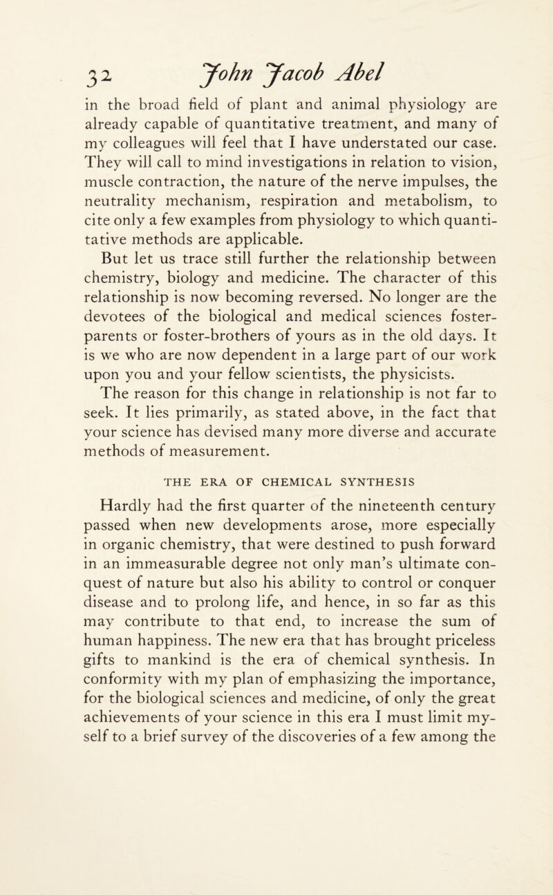 in the broad field of plant and animal physiology are already capable of quantitative treatment, and many of my colleagues will feel that I have understated our case. They will call to mind investigations in relation to vision, muscle contraction, the nature of the nerve impulses, the neutrality mechanism, respiration and metabolism, to cite only a few examples from physiology to which quanti¬ tative methods are applicable. But let us trace still further the relationship between chemistry, biology and medicine. The character of this relationship is now becoming reversed. No longer are the devotees of the biological and medical sciences foster- parents or foster-brothers of yours as in the old days. It is we who are now dependent in a large part of our work upon you and your fellow scientists, the physicists. The reason for this change in relationship is not far to seek. It lies primarily, as stated above, in the fact that your science has devised many more diverse and accurate methods of measurement. THE ERA OF CHEMICAL SYNTHESIS Hardly had the first quarter of the nineteenth century passed when new developments arose, more especially in organic chemistry, that were destined to push forward in an immeasurable degree not only man's ultimate con¬ quest of nature but also his ability to control or conquer disease and to prolong life, and hence, in so far as this may contribute to that end, to increase the sum of human happiness. The new era that has brought priceless gifts to mankind is the era of chemical synthesis. In conformity with my plan of emphasizing the importance, for the biological sciences and medicine, of only the great achievements of your science in this era I must limit my¬ self to a brief survey of the discoveries of a few among the