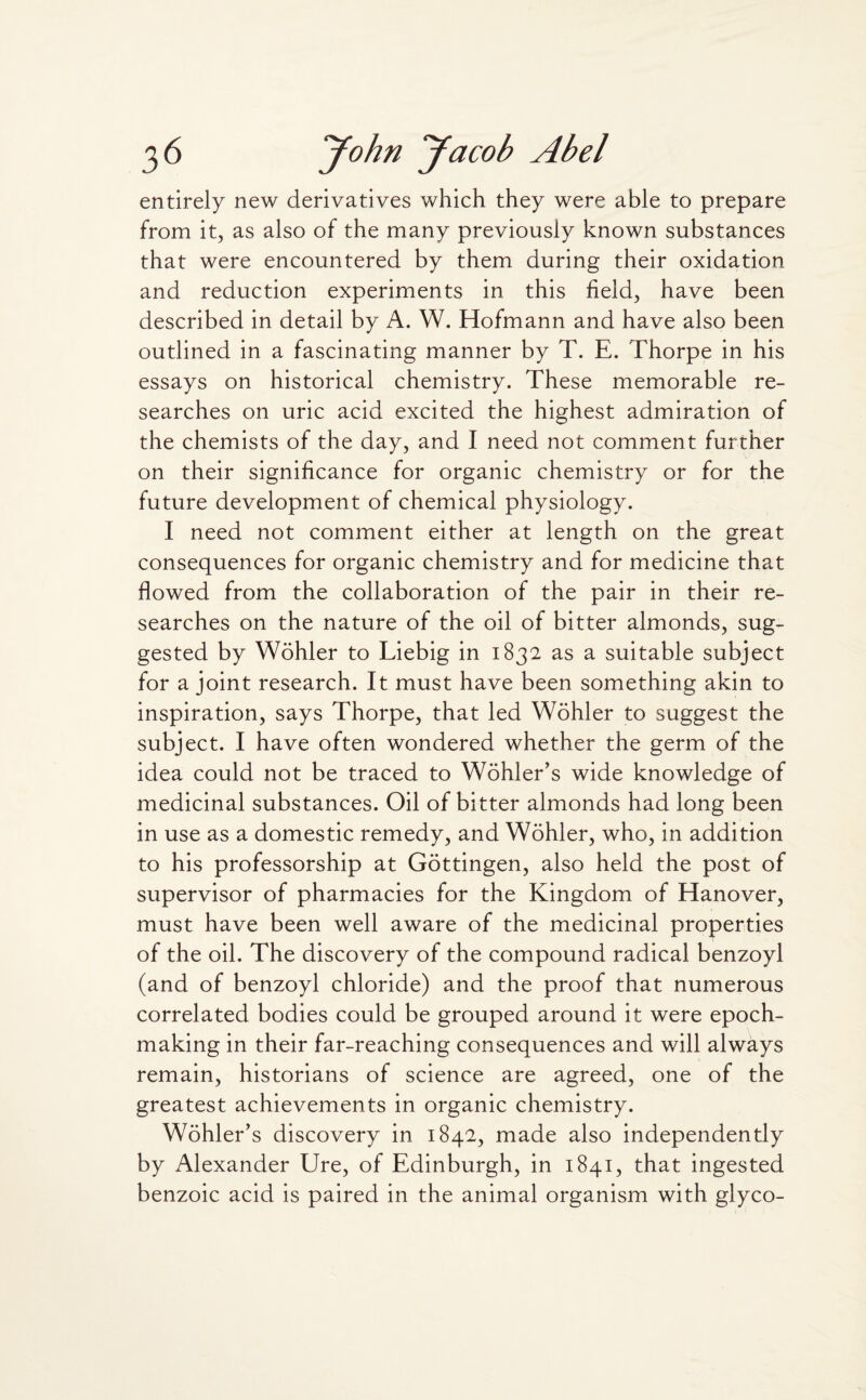 entirely new derivatives which they were able to prepare from it, as also of the many previously known substances that were encountered by them during their oxidation and reduction experiments in this field, have been described in detail by A. W. Hofmann and have also been outlined in a fascinating manner by T. E. Thorpe in his essays on historical chemistry. These memorable re¬ searches on uric acid excited the highest admiration of the chemists of the day, and I need not comment further on their significance for organic chemistry or for the future development of chemical physiology. I need not comment either at length on the great consequences for organic chemistry and for medicine that flowed from the collaboration of the pair in their re¬ searches on the nature of the oil of bitter almonds, sug¬ gested by Wohler to Liebig in 1832 as a suitable subject for a joint research. It must have been something akin to inspiration, says Thorpe, that led Wohler to suggest the subject. I have often wondered whether the germ of the idea could not be traced to Wohler’s wide knowledge of medicinal substances. Oil of bitter almonds had long been in use as a domestic remedy, and Wohler, who, in addition to his professorship at Gottingen, also held the post of supervisor of pharmacies for the Kingdom of Hanover, must have been well aware of the medicinal properties of the oil. The discovery of the compound radical benzoyl (and of benzoyl chloride) and the proof that numerous correlated bodies could be grouped around it were epoch- making in their far-reaching consequences and will always remain, historians of science are agreed, one of the greatest achievements in organic chemistry. Wohler’s discovery in 1842, made also independently by Alexander Ure, of Edinburgh, in 1841, that ingested benzoic acid is paired in the animal organism with glyco-