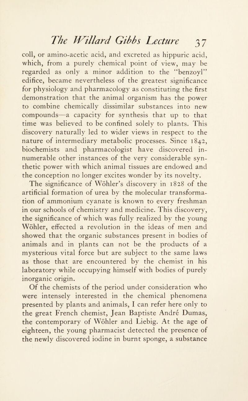 coll, or amino-acetic acid, and excreted as hippuric acid, which, from a purely chemical point of view, may be regarded as only a minor addition to the “benzoyl” edifice, became nevertheless of the greatest significance for physiology and pharmacology as constituting the first demonstration that the animal organism has the power to combine chemically dissimilar substances into new compounds—a capacity for synthesis that up to that time was believed to be confined solely to plants. This discovery naturally led to wider views in respect to the nature of intermediary metabolic processes. Since 1842, biochemists and pharmacologist have discovered in¬ numerable other instances of the very considerable syn¬ thetic power with which animal tissues are endowed and the conception no longer excites wonder by its novelty. The significance of Wohler’s discovery in 1828 of the artificial formation of urea by the molecular transforma¬ tion of ammonium cyanate is known to every freshman in our schools of chemistry and medicine. This discovery, the significance of which was fully realized by the young Wohler, effected a revolution in the ideas of men and showed that the organic substances present in bodies of animals and in plants can not be the products of a mysterious vital force but are subject to the same laws as those that are encountered by the chemist in his laboratory while occupying himself with bodies of purely inorganic origin. Of the chemists of the period under consideration who were intensely interested in the chemical phenomena presented by plants and animals, I can refer here only to the great French chemist, Jean Baptiste Andre Dumas, the contemporary of Wohler and Liebig. At the age of eighteen, the young pharmacist detected the presence of the newly discovered iodine in burnt sponge, a substance