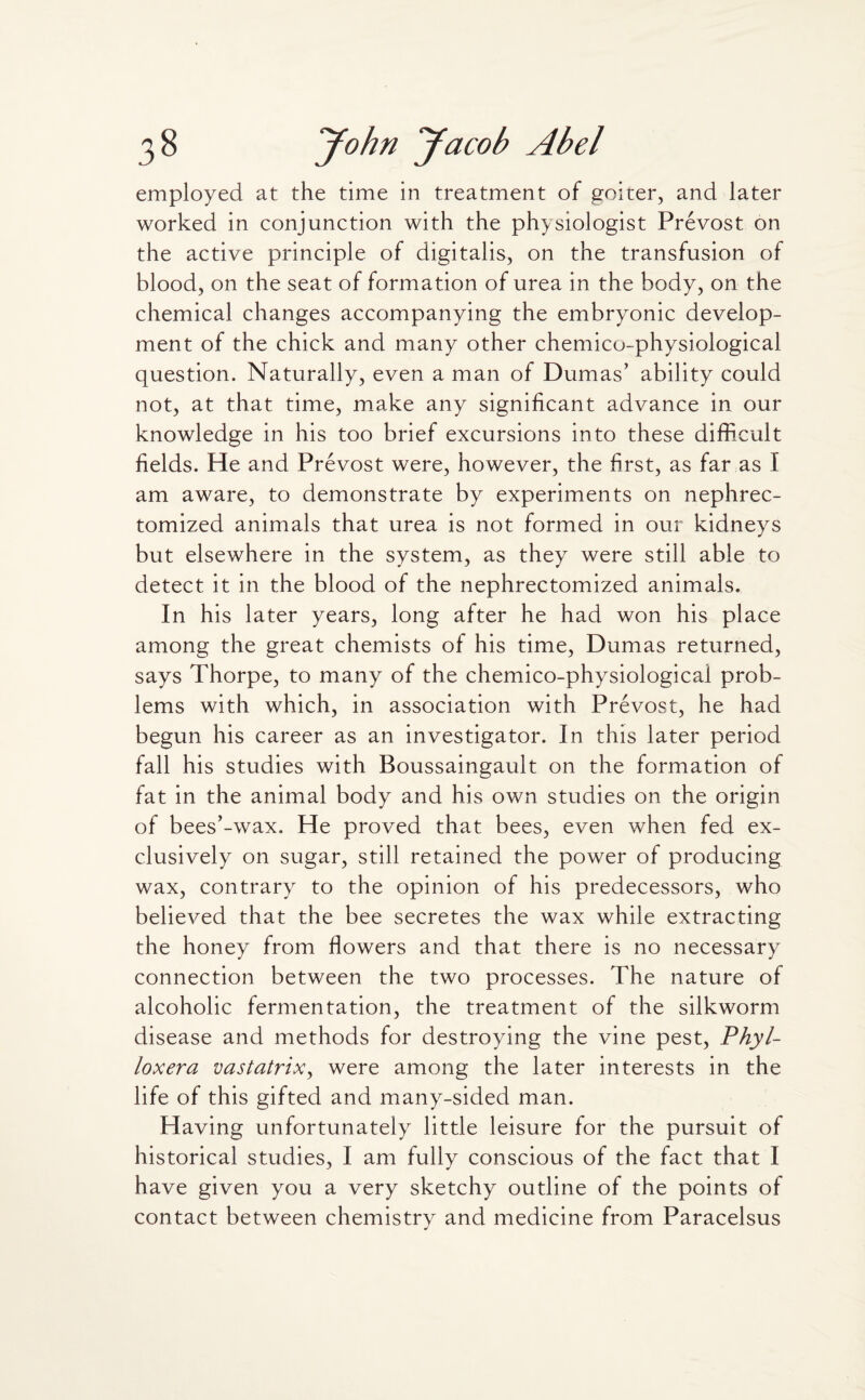 employed at the time in treatment of goicer, and later worked in conjunction with the physiologist Prevost on the active principle of digitalis, on the transfusion of blood, on the seat of formation of urea in the body, on the chemical changes accompanying the embryonic develop¬ ment of the chick and many other chemico-physiological question. Naturally, even a man of Dumas’ ability could not, at that time, make any significant advance in our knowledge in his too brief excursions into these difficult fields. He and Prevost were, however, the first, as far as I am aware, to demonstrate by experiments on nephrec- tomized animals that urea is not formed in our kidneys but elsewhere in the system, as they were still able to detect it in the blood of the nephrectomized animals. In his later years, long after he had won his place among the great chemists of his time, Dumas returned, says Thorpe, to many of the chemico-physiological prob¬ lems with which, in association with Prevost, he had begun his career as an investigator. In this later period fall his studies with Boussaingault on the formation of fat in the animal body and his own studies on the origin of bees’-wax. He proved that bees, even when fed ex¬ clusively on sugar, still retained the power of producing wax, contrary to the opinion of his predecessors, who believed that the bee secretes the wax while extracting the honey from flowers and that there is no necessary connection between the two processes. The nature of alcoholic fermentation, the treatment of the silkworm disease and methods for destroying the vine pest, Phyl¬ loxera vastatrix, were among the later interests in the life of this gifted and many-sided man. Having unfortunately little leisure for the pursuit of historical studies, I am fully conscious of the fact that I have given you a very sketchy outline of the points of contact between chemistry and medicine from Paracelsus