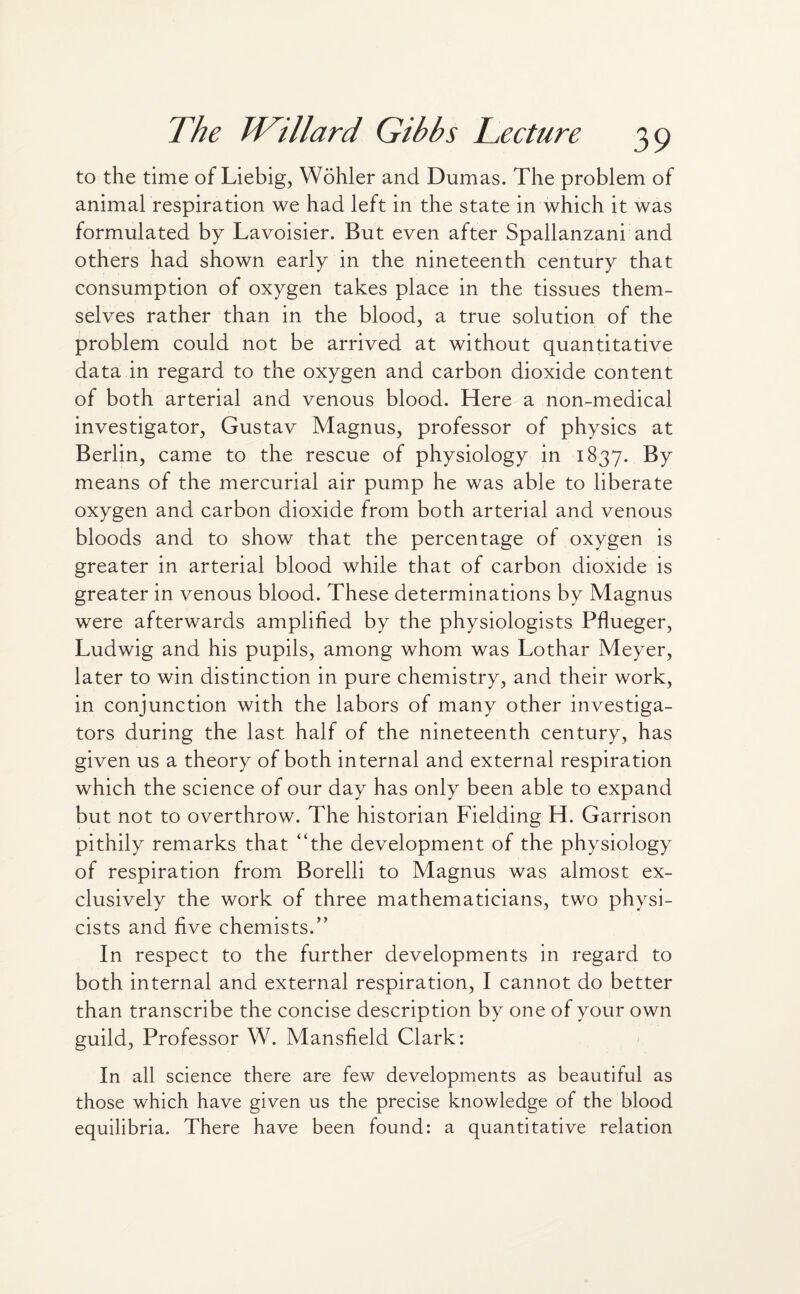 to the time of Liebig, Wohler and Dumas. The problem of animal respiration we had left in the state in which it was formulated by Lavoisier. But even after Spallanzani and others had shown early in the nineteenth century that consumption of oxygen takes place in the tissues them¬ selves rather than in the blood, a true solution of the problem could not be arrived at without quantitative data in regard to the oxygen and carbon dioxide content of both arterial and venous blood. Here a non-medical investigator, Gustav Magnus, professor of physics at Berlin, came to the rescue of physiology in 1837. By means of the mercurial air pump he was able to liberate oxygen and carbon dioxide from both arterial and venous bloods and to show that the percentage of oxygen is greater in arterial blood while that of carbon dioxide is greater in venous blood. These determinations by Magnus were afterwards amplified by the physiologists Pflueger, Ludwig and his pupils, among whom was Lothar Meyer, later to win distinction in pure chemistry, and their work, in conjunction with the labors of many other investiga¬ tors during the last half of the nineteenth century, has given us a theory of both internal and external respiration which the science of our day has only been able to expand but not to overthrow. The historian Fielding H. Garrison pithily remarks that “the development of the physiology of respiration from Borelli to Magnus was almost ex¬ clusively the work of three mathematicians, two physi¬ cists and five chemists.” In respect to the further developments in regard to both internal and external respiration, I cannot do better than transcribe the concise description by one of your own guild, Professor W. Mansfield Clark: In all science there are few developments as beautiful as those which have given us the precise knowledge of the blood equilibria. There have been found: a quantitative relation