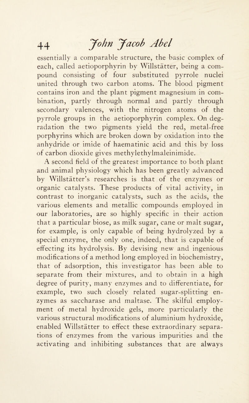 essentially a comparable structure, the basic complex of each, called aetioporphyrin by Willstatter, being a com¬ pound consisting of four substituted pyrrole nuclei united through two carbon atoms. The blood pigment contains iron and the plant pigment magnesium in com¬ bination, partly through normal and partly through secondary valences, with the nitrogen atoms of the pyrrole groups in the aetioporphyrin complex. On deg¬ radation the two pigments yield the red, metal-free porphyrins which are broken down by oxidation into the anhydride or imide of haematinic acid and this by loss of carbon dioxide gives methylethylmaleinimide. A second field of the greatest importance to both plant and animal physiology which has been greatly advanced by Willstatter’s researches is that of the enzymes or organic catalysts. These products of vital activity, in contrast to inorganic catalysts, such as the acids, the various elements and metallic compounds employed in our laboratories, are so highly specific in their action that a particular biose, as milk sugar, cane or malt sugar, for example, is only capable of being hydrolyzed by a special enzyme, the only one, indeed, that is capable of effecting its hydrolysis. By devising new and ingenious modifications of a method long employed in biochemistry, that of adsorption, this investigator has been able to separate from their mixtures, and to obtain in a high degree of purity, many enzymes and to differentiate, for example, two such closely related sugar-splitting en¬ zymes as saccharase and maltase. The skilful employ¬ ment of metal hydroxide gels, more particularly the various structural modifications of aluminium hydroxide, enabled Willstatter to effect these extraordinary separa¬ tions of enzymes from the various impurities and the activating and inhibiting substances that are always