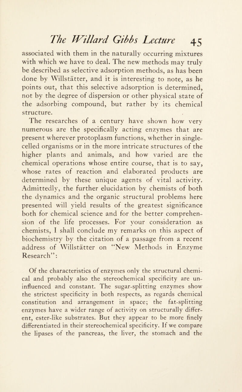 associated with them in the naturally occurring mixtures with which we have to deal. The new methods may truly be described as selective adsorption methods, as has been done by Willstatter, and it is interesting to note, as he points out, that this selective adsorption is determined, not by the degree of dispersion or other physical state of the adsorbing compound, but rather by its chemical structure. The researches of a century have shown how very numerous are the specifically acting enzymes that are present wherever protoplasm functions, whether in single- celled organisms or in the more intricate structures of the higher plants and animals, and how varied are the chemical operations whose entire course, that is to say, whose rates of reaction and elaborated products are determined by these unique agents of vital activity. Admittedly, the further elucidation by chemists of both the dynamics and the organic structural problems here presented will yield results of the greatest significance both for chemical science and for the better comprehen¬ sion of the life processes. For your consideration as chemists, I shall conclude my remarks on this aspect of biochemistry by the citation of a passage from a recent address of Willstatter on “New Methods in Enzyme Research”: Of the characteristics of enzymes only the structural chemi¬ cal and probably also the stereochemical specificity are un¬ influenced and constant. The sugar-splitting enzymes show the strictest specificity in both respects, as regards chemical constitution and arrangement in space; the fat-splitting enzymes have a wider range of activity on structurally differ¬ ent, ester-like substrates. But they appear to be more finely differentiated in their stereochemical specificity. If we compare the lipases of the pancreas, the liver, the stomach and the