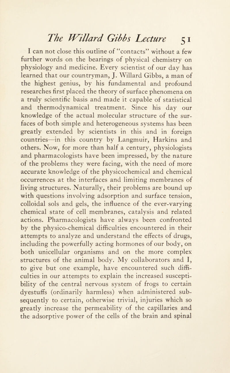 I can not close this outline of “contacts” without a few further words on the bearings of physical chemistry on physiology and medicine. Every scientist of our day has learned that our countryman, J. Willard Gibbs, a man of the highest genius, by his fundamental and profound researches first placed the theory of surface phenomena on a truly scientific basis and made it capable of statistical and thermodynamical treatment. Since his day our knowledge of the actual molecular structure of the sur¬ faces of both simple and heterogeneous systems has been greatly extended by scientists in this and in foreign countries—in this country by Langmuir, Harkins and others. Now, for more than half a century, physiologists and pharmacologists have been impressed, by the nature of the problems they were facing, with the need of more accurate knowledge of the physicochemical and chemical occurrences at the interfaces and limiting membranes of living structures. Naturally, their problems are bound up with questions involving adsorption and surface tension, colloidal sols and gels, the influence of the ever-varying chemical state of cell membranes, catalysis and related actions. Pharmacologists have always been confronted by the physico-chemical difficulties encountered in their attempts to analyze and understand the effects of drugs, including the powerfully acting hormones of our body, on both unicellular organisms and on the more complex structures of the animal body. My collaborators and I, to give but one example, have encountered such diffi¬ culties in our attempts to explain the increased suscepti¬ bility of the central nervous system of frogs to certain dyestuffs (ordinarily harmless) when administered sub¬ sequently to certain, otherwise trivial, injuries which so greatly increase the permeability of the capillaries and the adsorptive power of the cells of the brain and spinal