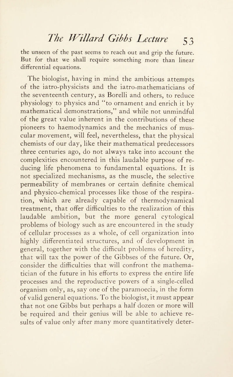 the unseen of the past seems to reach out and grip the future. But for that we shall require something more than linear differential equations. The biologist, having in mind the ambitious attempts of the iatro-physicists and the iatro-mathematicians of the seventeenth century, as Borelli and others, to reduce physiology to physics and “to ornament and enrich it by mathematical demonstrations,” and while not unmindful of the great value inherent in the contributions of these pioneers to haemodynamics and the mechanics of mus¬ cular movement, will feel, nevertheless, that the physical chemists of our day, like their mathematical predecessors three centuries ago, do not always take into account the complexities encountered in this laudable purpose of re¬ ducing life phenomena to fundamental equations. It is not specialized mechanisms, as the muscle, the selective permeability of membranes or certain definite chemical and physico-chemical processes like those of the respira¬ tion, which are already capable of thermodynamical treatment, that offer difficulties to the realization of this laudable ambition, but the more general cytological problems of biology such as are encountered in the study of cellular processes as a whole, of cell organization into highly differentiated structures, and of development in general, together with the difficult problems of heredity, that will tax the power of the Gibbses of the future. Or, consider the difficulties that will confront the mathema¬ tician of the future in his efforts to express the entire life processes and the reproductive powers of a single-celled organism only, as, say one of the paramoecia, in the form of valid general equations. To the biologist, it must appear that not one Gibbs but perhaps a half dozen or more will be required and their genius will be able to achieve re¬ sults of value only after many more quantitatively deter-