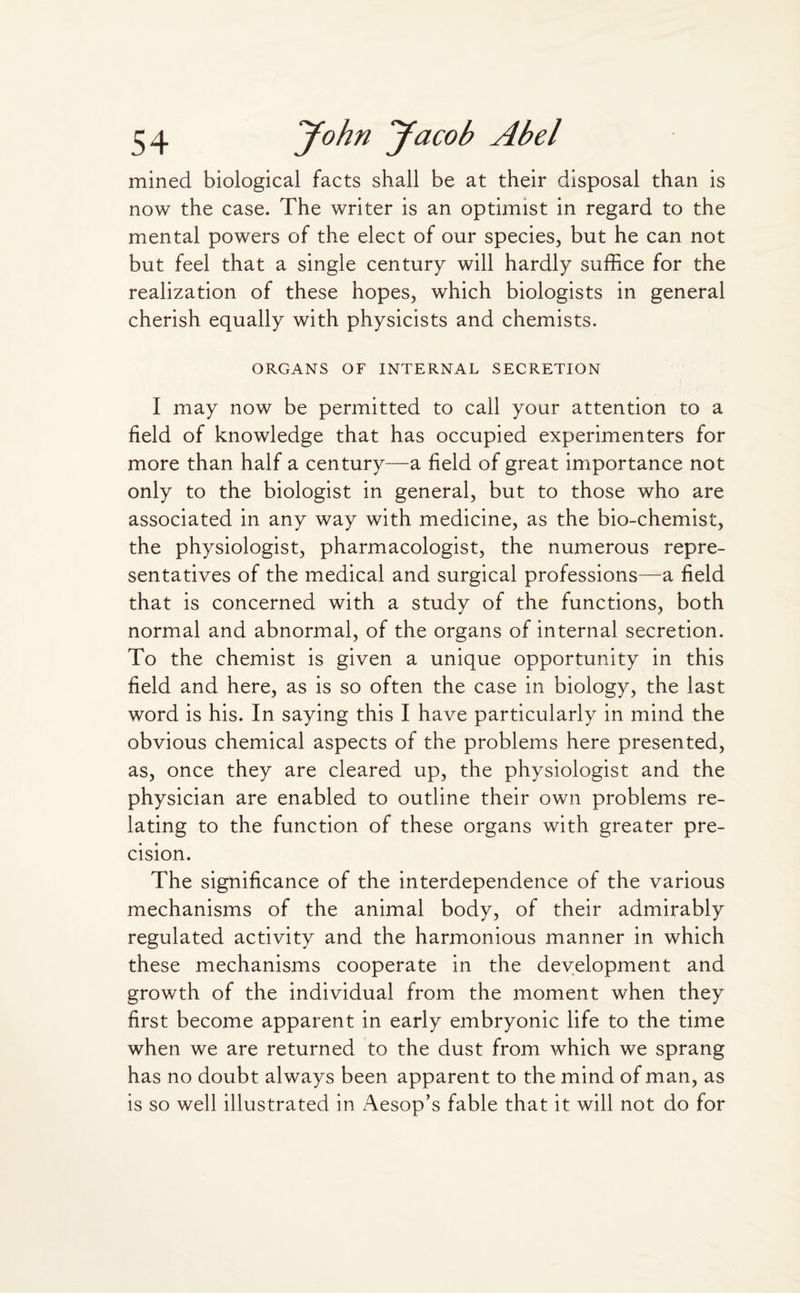 mined biological facts shall be at their disposal than is now the case. The writer is an optimist in regard to the mental powers of the elect of our species, but he can not but feel that a single century will hardly suffice for the realization of these hopes, which biologists in general cherish equally with physicists and chemists. ORGANS OF INTERNAL SECRETION 1 may now be permitted to call your attention to a field of knowledge that has occupied experimenters for more than half a century—a field of great importance not only to the biologist in general, but to those who are associated in any way with medicine, as the bio-chemist, the physiologist, pharmacologist, the numerous repre¬ sentatives of the medical and surgical professions—a field that is concerned with a study of the functions, both normal and abnormal, of the organs of internal secretion. To the chemist is given a unique opportunity in this field and here, as is so often the case in biology, the last word is his. In saying this I have particularly in mind the obvious chemical aspects of the problems here presented, as, once they are cleared up, the physiologist and the physician are enabled to outline their own problems re¬ lating to the function of these organs with greater pre¬ cision. The significance of the interdependence of the various mechanisms of the animal body, of their admirably regulated activity and the harmonious manner in which these mechanisms cooperate in the development and growth of the individual from the moment when they first become apparent in early embryonic life to the time when we are returned to the dust from which we sprang has no doubt always been apparent to the mind of man, as is so well illustrated in Aesop’s fable that it will not do for