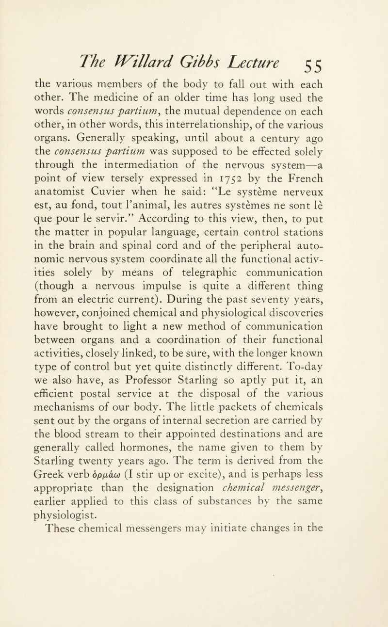 the various members of the body to fall out with each other. The medicine of an older time has long used the words consensus partium, the mutual dependence on each other, in other words, this interrelationship, of the various organs. Generally speaking, until about a century ago the consensus partium was supposed to be effected solely through the intermediation of the nervous system—a point of view tersely expressed in 1752 by the French anatomist Cuvier when he said: “Le systeme nerveux est, au fond, tout ranimal, les autres systemes ne sont le que pour le servir.” According to this view, then, to put the matter in popular language, certain control stations in the brain and spinal cord and of the peripheral auto¬ nomic nervous system coordinate all the functional activ¬ ities solely by means of telegraphic communication (though a nervous impulse is quite a different thing from an electric current). During the past seventy years, however, conjoined chemical and physiological discoveries have brought to light a new method of communication between organs and a coordination of their functional activities, closely linked, to be sure, with the longer known type of control but yet quite distinctly different. To-day we also have, as Professor Starling so aptly put it, an efficient postal service at the disposal of the various mechanisms of our body. The little packets of chemicals sent out by the organs of internal secretion are carried by the blood stream to their appointed destinations and are generally called hormones, the name given to them by Starling twenty years ago. The term is derived from the Greek verb op/iaco (I stir up or excite), and is perhaps less appropriate than the designation chemical messenger, earlier applied to this class of substances by the same physiologist. These chemical messengers may initiate changes in the