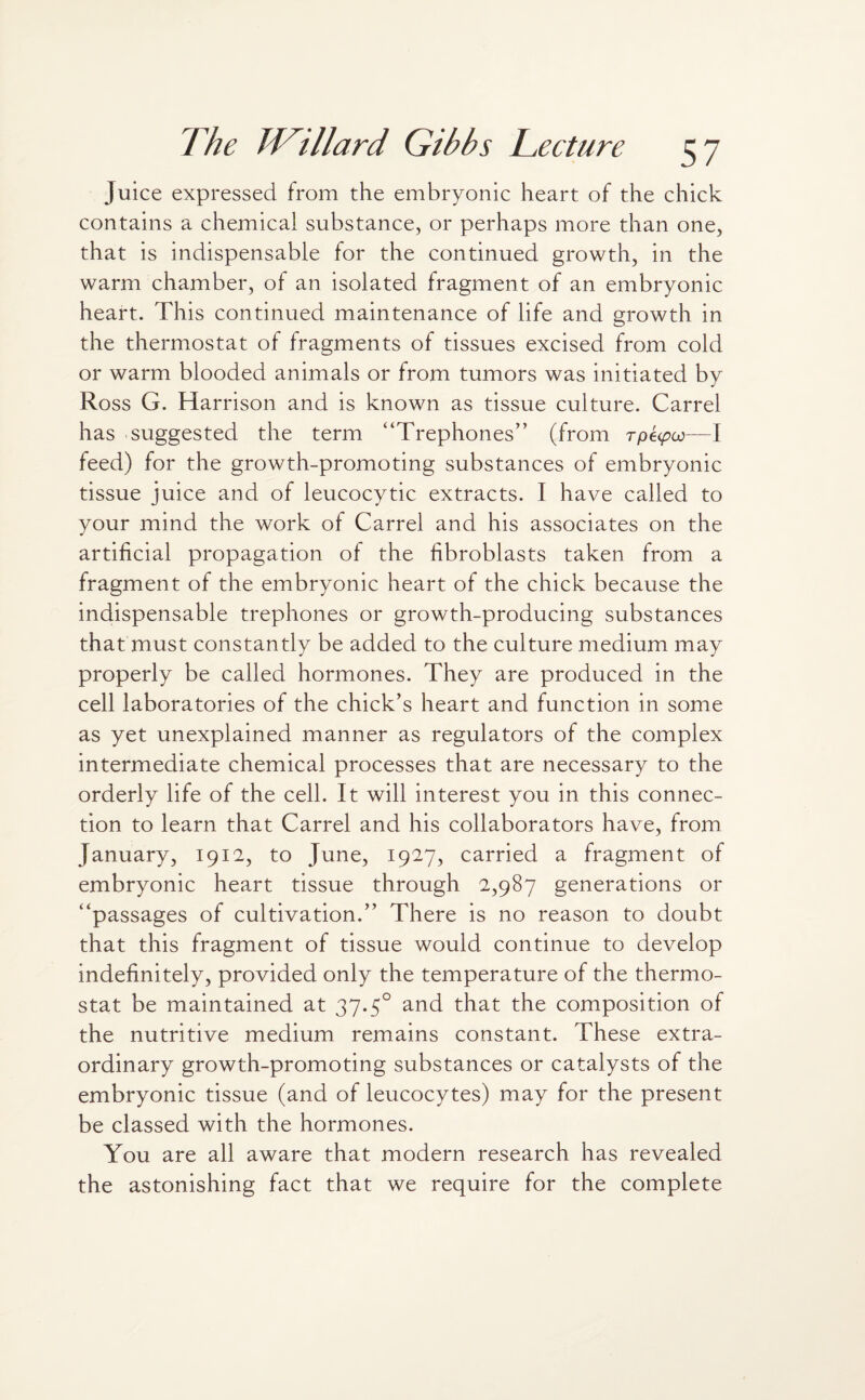Juice expressed from the embryonic heart of the chick contains a chemical substance, or perhaps more than one, that is indispensable for the continued growth, in the warm chamber, of an isolated fragment of an embryonic heart. This continued maintenance of life and growth in the thermostat of fragments of tissues excised from cold or warm blooded animals or from tumors was initiated by Ross G. Harrison and is known as tissue culture. Carrel has suggested the term “Trephones” (from rpetpoo—I feed) for the growth-promoting substances of embryonic tissue juice and of leucocytic extracts. I have called to your mind the work of Carrel and his associates on the artificial propagation of the fibroblasts taken from a fragment of the embryonic heart of the chick because the indispensable trephones or growth-producing substances that must constantly be added to the culture medium may properly be called hormones. They are produced in the cell laboratories of the chick’s heart and function in some as yet unexplained manner as regulators of the complex intermediate chemical processes that are necessary to the orderly life of the cell. It will interest you in this connec¬ tion to learn that Carrel and his collaborators have, from January, 1912, to June, 1927, carried a fragment of embryonic heart tissue through 2,987 generations or “passages of cultivation.” There is no reason to doubt that this fragment of tissue would continue to develop indefinitely, provided only the temperature of the thermo¬ stat be maintained at 37.50 and that the composition of the nutritive medium remains constant. These extra¬ ordinary growth-promoting substances or catalysts of the embryonic tissue (and of leucocytes) may for the present be classed with the hormones. You are all aware that modern research has revealed the astonishing fact that we require for the complete