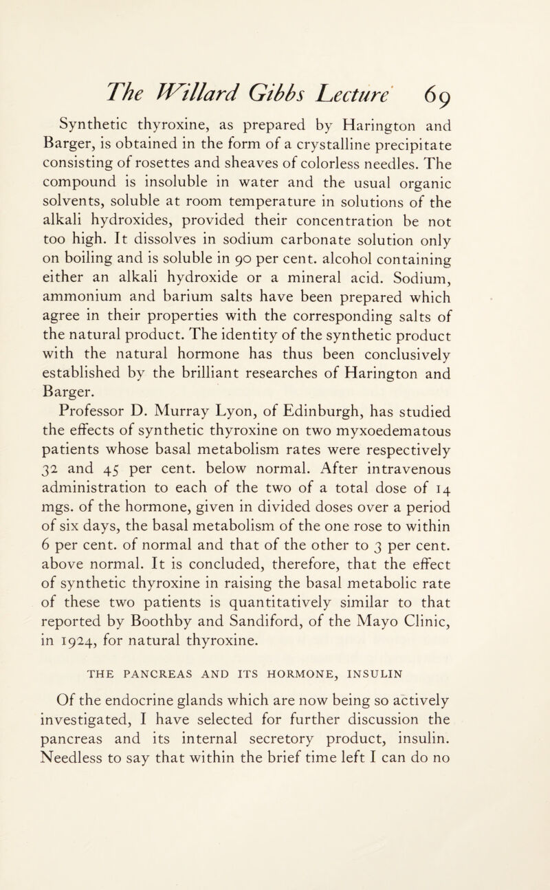 Synthetic thyroxine, as prepared by Harington and Barger, is obtained in the form of a crystalline precipitate consisting of rosettes and sheaves of colorless needles. The compound is insoluble in water and the usual organic solvents, soluble at room temperature in solutions of the alkali hydroxides, provided their concentration be not too high. It dissolves in sodium carbonate solution only on boiling and is soluble in 90 per cent, alcohol containing either an alkali hydroxide or a mineral acid. Sodium, ammonium and barium salts have been prepared which agree in their properties with the corresponding salts of the natural product. The identity of the synthetic product with the natural hormone has thus been conclusively established by the brilliant researches of Harington and Barger. Professor D. Murray Lyon, of Edinburgh, has studied the effects of synthetic thyroxine on two myxoedematous patients whose basal metabolism rates were respectively 32 and 45 per cent, below normal. After intravenous administration to each of the two of a total dose of 14 mgs. of the hormone, given in divided doses over a period of six days, the basal metabolism of the one rose to within 6 per cent, of normal and that of the other to 3 per cent, above normal. It is concluded, therefore, that the effect of synthetic thyroxine in raising the basal metabolic rate of these two patients is quantitatively similar to that reported by Boothby and Sandiford, of the Mayo Clinic, in 1924, for natural thyroxine. THE PANCREAS AND ITS HORMONE, INSULIN Of the endocrine glands which are now being so actively investigated, I have selected for further discussion the pancreas and its internal secretory product, insulin. Needless to say that within the brief time left I can do no