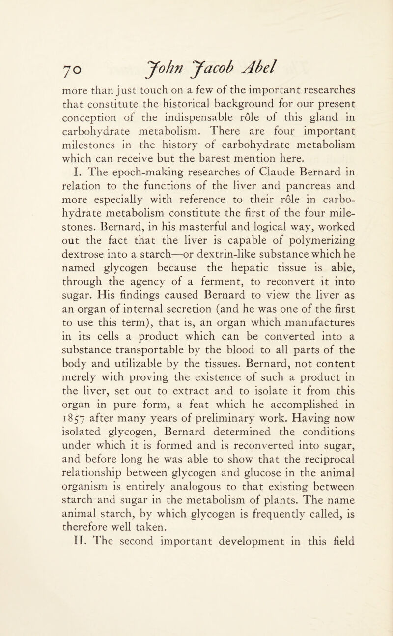 more than just touch on a few of the important researches that constitute the historical background for our present conception of the indispensable role of this gland in carbohydrate metabolism. There are four important milestones in the history of carbohydrate metabolism which can receive but the barest mention here. I. The epoch-making researches of Claude Bernard in relation to the functions of the liver and pancreas and more especially with reference to their role in carbo¬ hydrate metabolism constitute the first of the four mile¬ stones. Bernard, in his masterful and logical way, worked out the fact that the liver is capable of polymerizing dextrose into a starch—or dextrin-like substance which he named glycogen because the hepatic tissue is able, through the agency of a ferment, to reconvert it into sugar. His findings caused Bernard to view the liver as an organ of internal secretion (and he was one of the first to use this term), that is, an organ which manufactures in its cells a product which can be converted into a substance transportable by the blood to all parts of the body and utilizable by the tissues. Bernard, not content merely with proving the existence of such a product in the liver, set out to extract and to isolate it from this organ in pure form, a feat which he accomplished in 1857 after many years of preliminary work. Having now isolated glycogen, Bernard determined the conditions under which it is formed and is reconverted into sugar, and before long he was able to show that the reciprocal relationship between glycogen and glucose in the animal organism is entirely analogous to that existing between starch and sugar in the metabolism of plants. The name animal starch, by which glycogen is frequently called, is therefore well taken.