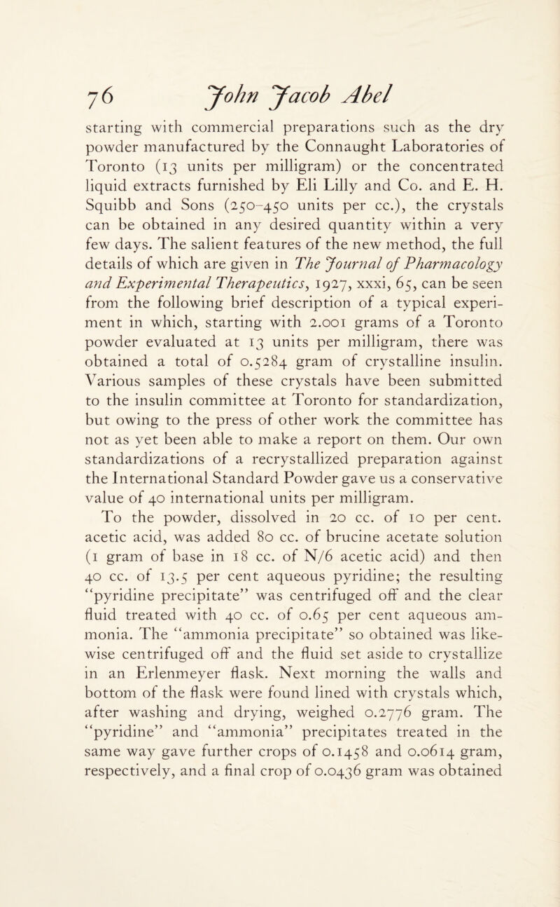 starting with commercial preparations such as the dry powder manufactured by the Connaught Laboratories of Toronto (13 units per milligram) or the concentrated liquid extracts furnished by Eli Lilly and Co. and E. H. Squibb and Sons (250-450 units per cc.), the crystals can be obtained in any desired quantity wfithin a very few days. The salient features of the new method, the full details of which are given in The Journal of Pharmacology and Experimental Therapeutics, 1927, xxxi, 65, can be seen from the following brief description of a typical experi¬ ment in which, starting with 2.001 grams of a Toronto powder evaluated at 13 units per milligram, there was obtained a total of 0.5284 gram of crystalline insulin. Various samples of these crystals have been submitted to the insulin committee at Toronto for standardization, but owing to the press of other work the committee has not as yet been able to make a report on them. Our own standardizations of a recrystallized preparation against the International Standard Powder gave us a conservative value of 40 international units per milligram. To the powder, dissolved in 20 cc. of 10 per cent, acetic acid, was added 80 cc. of brucine acetate solution (1 gram of base in 18 cc. of N/6 acetic acid) and then 40 cc. of 13.5 per cent aqueous pyridine; the resulting “pyridine precipitate” was centrifuged off and the clear fluid treated with 40 cc. of 0.65 per cent aqueous am¬ monia. The “ammonia precipitate” so obtained was like¬ wise centrifuged off and the fluid set aside to crystallize in an Erlenmeyer flask. Next morning the walls and bottom of the flask were found lined with crystals which, after washing and drying, weighed 0.2776 gram. The “pyridine” and “ammonia” precipitates treated in the same way gave further crops of 0.1458 and 0.0614 gram, respectively, and a final crop of 0.0436 gram was obtained