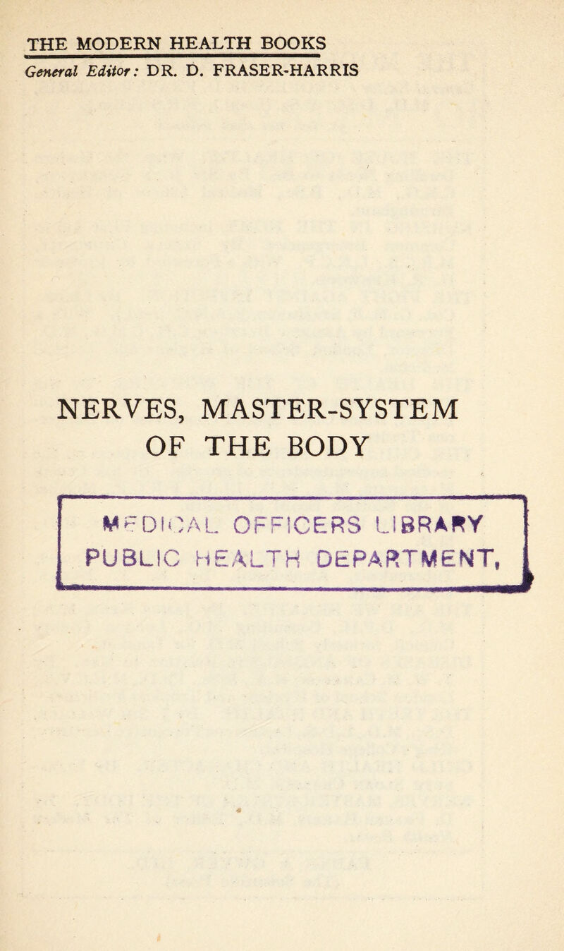 THE MODERN HEALTH BOOKS General Editor: DR. D. FRASER-HARRIS NERVES, MASTER-SYSTEM OF THE BODY MEDICAL OFFICERS LIBRARY PUBLIC HEALTH DEPARTMENT,