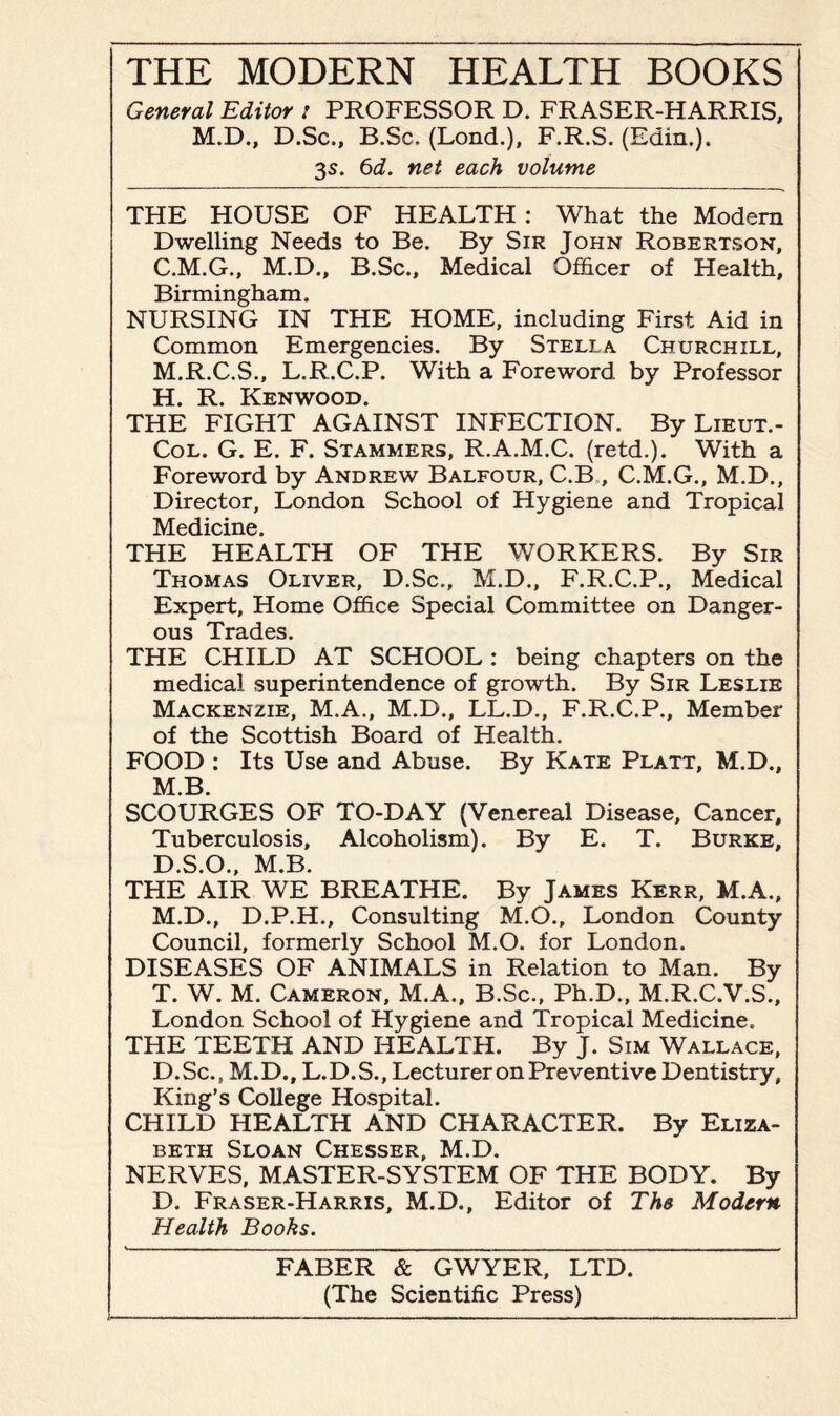 General Editor i PROFESSOR D. FRASER-HARRIS, M.D., D.Sc., B.Sc. (Lond.), F.R.S. (Edin.). 3s. 6d. net each volume THE HOUSE OF HEALTH : What the Modern Dwelling Needs to Be. By Sir John Robertson, C. M.G., M.D., B.Sc., Medical Officer of Health, Birmingham. NURSING IN THE HOME, including First Aid in Common Emergencies. By Stella Churchill, M.R.C.S., L.R.C.P. With a Foreword by Professor H. R. Kenwood. THE FIGHT AGAINST INFECTION. By Lieut.- Col. G. E. F. Stammers, R.A.M.C. (retd.). With a Foreword by Andrew Balfour, C.B , C.M.G., M.D., Director, London School of Hygiene and Tropical Medicine. THE HEALTH OF THE WORKERS. By Sir Thomas Oliver, D.Sc., M.D., F.R.C.P., Medical Expert, Home Office Special Committee on Danger¬ ous Trades. THE CHILD AT SCHOOL : being chapters on the medical superintendence of growth. By Sir Leslie Mackenzie, M.A., M.D., LL.D., F.R.C.P., Member of the Scottish Board of Health. FOOD : Its Use and Abuse. By Kate Platt, M.D., M.B. SCOURGES OF TO-DAY (Venereal Disease, Cancer, Tuberculosis, Alcoholism). By E. T. Burke, D. S.O., M.B. THE AIR WE BREATHE. By James Kerr, M.A., M.D., D.P.H., Consulting M.O., London County Council, formerly School M.O. for London. DISEASES OF ANIMALS in Relation to Man. By T. W. M. Cameron, M.A., B.Sc., Ph.D., M.R.C.V.S., London School of Hygiene and Tropical Medicine. THE TEETH AND HEALTH. By J. Sim Wallace, D.Sc., M.D., L.D.S., Lecturer on Preventive Dentistry, King’s College Hospital. CHILD HEALTH AND CHARACTER. By Eliza¬ beth Sloan Chesser, M.D. NERVES, MASTER-SYSTEM OF THE BODY. By D. Fraser-Harris, M.D., Editor of The Modern Health Books. FABER & GWYER, LTD. (The Scientific Press)