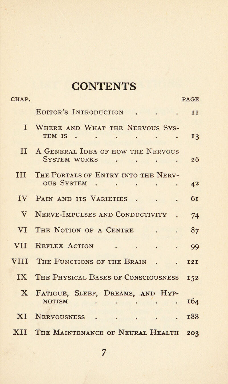 CONTENTS CHAP. page Editor’s Introduction ii I Where and What the Nervous Sys¬ tem is 13 II A General Idea of how the Nervous System works .... 26 III The Portals of Entry into the Nerv¬ ous System ..... 42 IV Pain and its Varieties . 61 V Nerve-Impulses and Conductivity . 74 VI The Notion of a Centre 87 VII Reflex Action .... 99 VIII The Functions of the Brain 121 IX The Physical Bases of Consciousness 152 X Fatigue, Sleep, Dreams, and Hyp¬ notism ..... 164 XI Nervousness ..... 188 XII The Maintenance of Neural Health 203