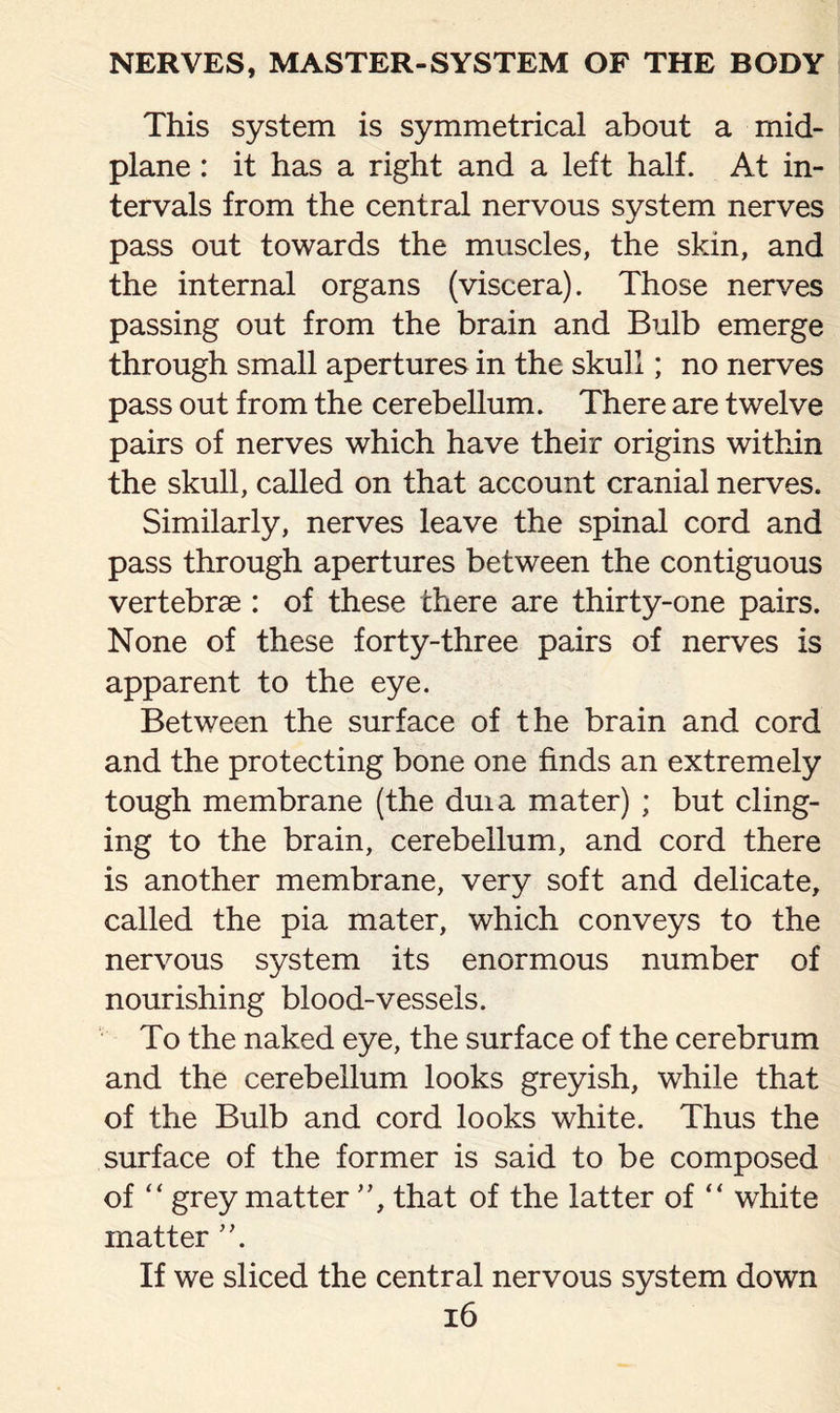 This system is symmetrical about a mid¬ plane : it has a right and a left half. At in¬ tervals from the central nervous system nerves pass out towards the muscles, the skin, and the internal organs (viscera). Those nerves passing out from the brain and Bulb emerge through small apertures in the skull; no nerves pass out from the cerebellum. There are twelve pairs of nerves which have their origins within the skull, called on that account cranial nerves. Similarly, nerves leave the spinal cord and pass through apertures between the contiguous vertebrae : of these there are thirty-one pairs. None of these forty-three pairs of nerves is apparent to the eye. Between the surface of the brain and cord and the protecting bone one finds an extremely tough membrane (the duia mater) ; but cling¬ ing to the brain, cerebellum, and cord there is another membrane, very soft and delicate, called the pia mater, which conveys to the nervous system its enormous number of nourishing blood-vessels. To the naked eye, the surface of the cerebrum and the cerebellum looks greyish, while that of the Bulb and cord looks white. Thus the surface of the former is said to be composed of “ grey matter ”, that of the latter of “ white matter ”. If we sliced the central nervous system down