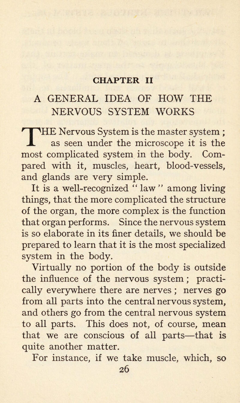 CHAPTER II A GENERAL IDEA OF HOW THE NERVOUS SYSTEM WORKS HE Nervous System is the master system ; X as seen under the microscope it is the most complicated system in the body. Com¬ pared with it, muscles, heart, blood-vessels, and glands are very simple. It is a well-recognized “ law” among living things, that the more complicated the structure of the organ, the more complex is the function that organ performs. Since the nervous system is so elaborate in its finer details, we should be prepared to learn that it is the most specialized system in the body. Virtually no portion of the body is outside the influence of the nervous system; practi¬ cally everywhere there are nerves ; nerves go from all parts into the central nervous system, and others go from the central nervous system to all parts. This does not, of course, mean that we are conscious of all parts—-that is quite another matter. For instance, if we take muscle, which, so