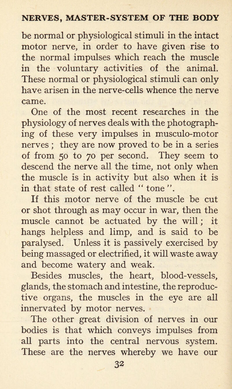 be normal or physiological stimuli in the intact motor nerve, in order to have given rise to the normal impulses which reach the muscle in the voluntary activities of the animal. These normal or physiological stimuli can only have arisen in the nerve-cells whence the nerve came. One of the most recent researches in the physiology of nerves deals with the photograph¬ ing of these very impulses in musculo-motor nerves ; they are now proved to be in a series of from 50 to 70 per second. They seem to descend the nerve all the time, not only when the muscle is in activity but also when it is in that state of rest called “ tone ”. If this motor nerve of the muscle be cut or shot through as may occur in war, then the muscle cannot be actuated by the will; it hangs helpless and limp, and is said to be paralysed. Unless it is passively exercised by being massaged or electrified, it will waste away and become watery and weak. Besides muscles, the heart, blood-vessels, glands, the stomach and intestine, the reproduc¬ tive organs, the muscles in the eye are all innervated by motor nerves. The other great division of nerves in our bodies is that which conveys impulses from all parts into the central nervous system. These are the nerves whereby we have our