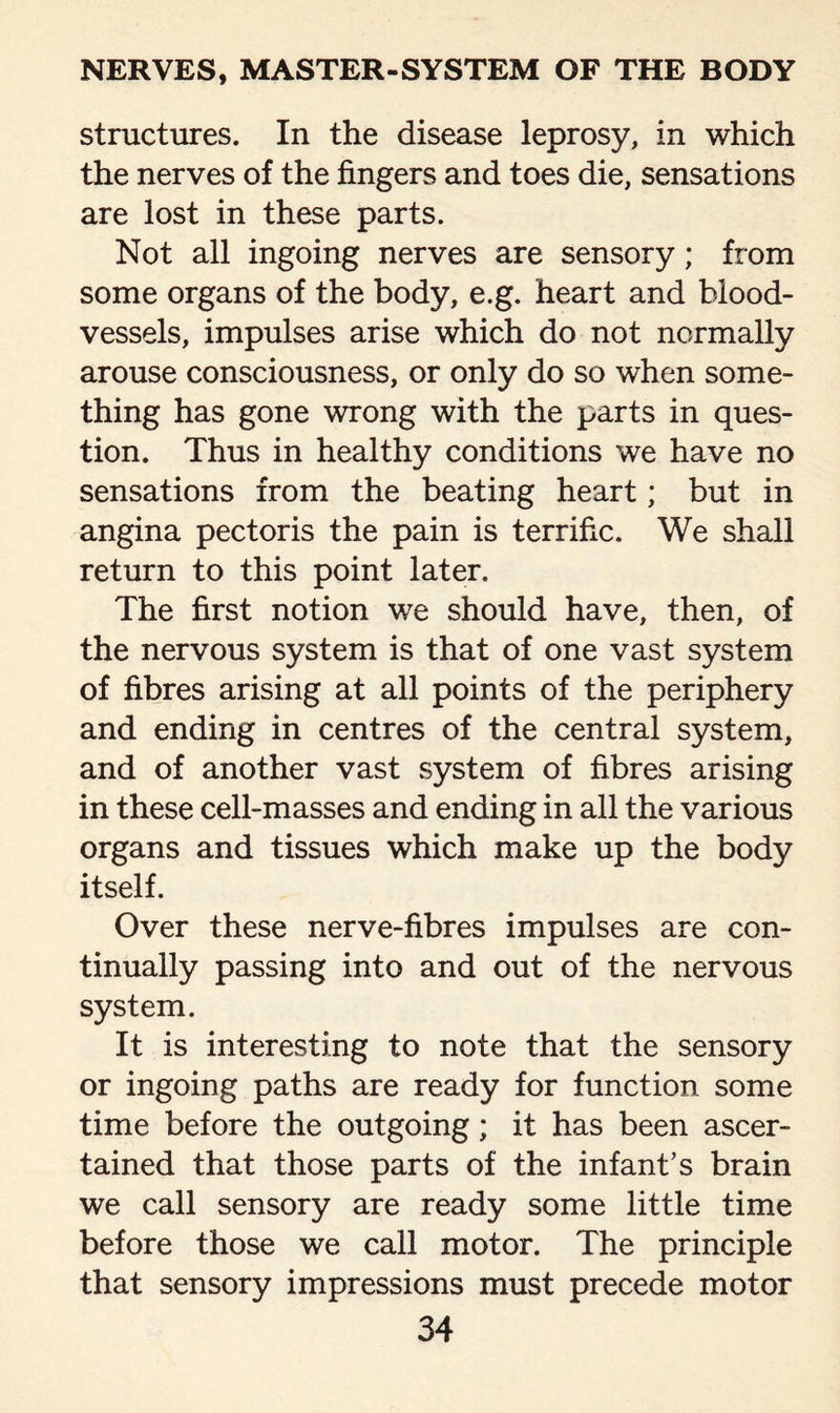 structures. In the disease leprosy, in which the nerves of the fingers and toes die, sensations are lost in these parts. Not all ingoing nerves are sensory; from some organs of the body, e.g. heart and blood¬ vessels, impulses arise which do not normally arouse consciousness, or only do so when some¬ thing has gone wrong with the parts in ques¬ tion. Thus in healthy conditions we have no sensations from the beating heart; but in angina pectoris the pain is terrific. We shall return to this point later. The first notion we should have, then, of the nervous system is that of one vast system of fibres arising at all points of the periphery and ending in centres of the central system, and of another vast system of fibres arising in these cell-masses and ending in all the various organs and tissues which make up the body itself. Over these nerve-fibres impulses are con¬ tinually passing into and out of the nervous system. It is interesting to note that the sensory or ingoing paths are ready for function some time before the outgoing; it has been ascer¬ tained that those parts of the infant’s brain we call sensory are ready some little time before those we call motor. The principle that sensory impressions must precede motor