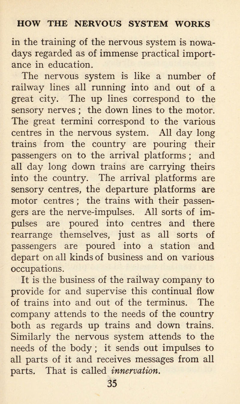 in the training of the nervous system is nowa¬ days regarded as of immense practical import¬ ance in education. The nervous system is like a number of railway lines all running into and out of a great city. The up lines correspond to the sensory nerves; the down lines to the motor. The great termini correspond to the various centres in the nervous system. All day long trains from the country are pouring their passengers on to the arrival platforms ; and all day long down trains are carrying theirs into the country. The arrival platforms are sensory centres, the departure platforms are motor centres ; the trains with their passen¬ gers are the nerve-impulses. All sorts of im¬ pulses are poured into centres and there rearrange themselves, just as all sorts of passengers are poured into a station and depart on all kinds of business and on various occupations. It is the business of the railway company to provide for and supervise this continual flow of trains into and out of the terminus. The company attends to the needs of the country both as regards up trains and down trains. Similarly the nervous system attends to the needs of the body; it sends out impulses to all parts of it and receives messages from all parts. That is called innervation.