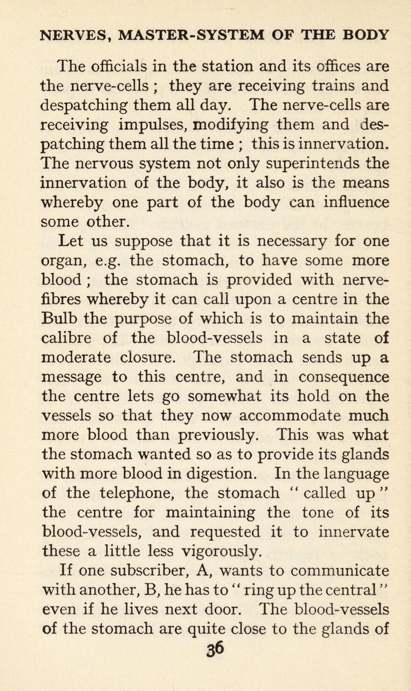 The officials in the station and its offices are the nerve-cells; they are receiving trains and despatching them all day. The nerve-cells are receiving impulses, modifying them and des¬ patching them all the time ; this is innervation. The nervous system not only superintends the innervation of the body, it also is the means whereby one part of the body can influence some other. Let us suppose that it is necessary for one organ, e.g. the stomach, to have some more blood; the stomach is provided with nerve- fibres whereby it can call upon a centre in the Bulb the purpose of which is to maintain the calibre of the blood-vessels in a state of moderate closure. The stomach sends up a message to this centre, and in consequence the centre lets go somewhat its hold on the vessels so that they now accommodate much more blood than previously. This was what the stomach wanted so as to provide its glands with more blood in digestion. In the language of the telephone, the stomach “called up ” the centre for maintaining the tone of its blood-vessels, and requested it to innervate these a little less vigorously. If one subscriber, A, wants to communicate with another, B, he has to “ ring up the central ” even if he lives next door. The blood-vessels of the stomach are quite close to the glands of