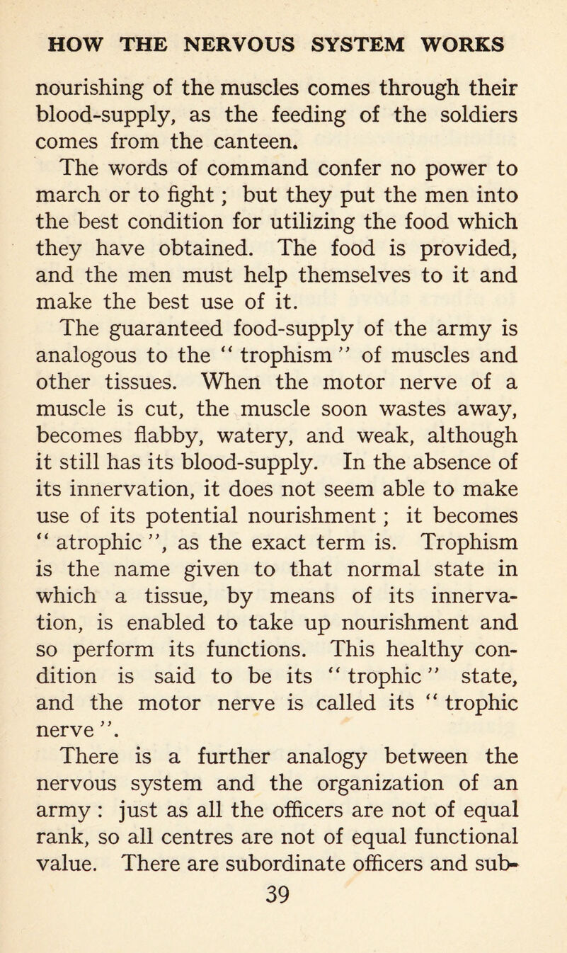 nourishing of the muscles comes through their blood-supply, as the feeding of the soldiers comes from the canteen. The words of command confer no power to march or to fight; but they put the men into the best condition for utilizing the food which they have obtained. The food is provided, and the men must help themselves to it and make the best use of it. The guaranteed food-supply of the army is analogous to the “ trophism” of muscles and other tissues. When the motor nerve of a muscle is cut, the muscle soon wastes away, becomes flabby, watery, and weak, although it still has its blood-supply. In the absence of its innervation, it does not seem able to make use of its potential nourishment; it becomes “ atrophic ”, as the exact term is. Trophism is the name given to that normal state in which a tissue, by means of its innerva¬ tion, is enabled to take up nourishment and so perform its functions. This healthy con¬ dition is said to be its “ trophic ” state, and the motor nerve is called its “ trophic nerve ”. There is a further analogy between the nervous system and the organization of an army : just as all the officers are not of equal rank, so all centres are not of equal functional value. There are subordinate officers and sub-