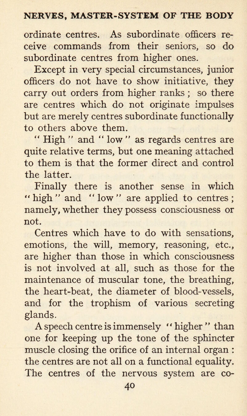 ordinate centres. As subordinate officers re¬ ceive commands from their seniors, so do subordinate centres from higher ones. Except in very special circumstances, junior officers do not have to show initiative, they carry out orders from higher ranks ; so there are centres which do not originate impulses but are merely centres subordinate functionally to others above them. “ High ” and “ low ” as regards centres are quite relative terms, but one meaning attached to them is that the former direct and control the latter. Finally there is another sense in which  high ” and “ low ” are applied to centres ; namely, whether they possess consciousness or not. Centres which have to do with sensations, emotions, the will, memory, reasoning, etc., are higher than those in which consciousness is not involved at all, such as those for the maintenance of muscular tone, the breathing, the heart-beat, the diameter of blood-vessels, and for the trophism of various secreting glands. A speech centre is immensely “ higher ” than one for keeping up the tone of the sphincter muscle closing the orifice of an internal organ : the centres are not all on a functional equality. The centres of the nervous system are co-