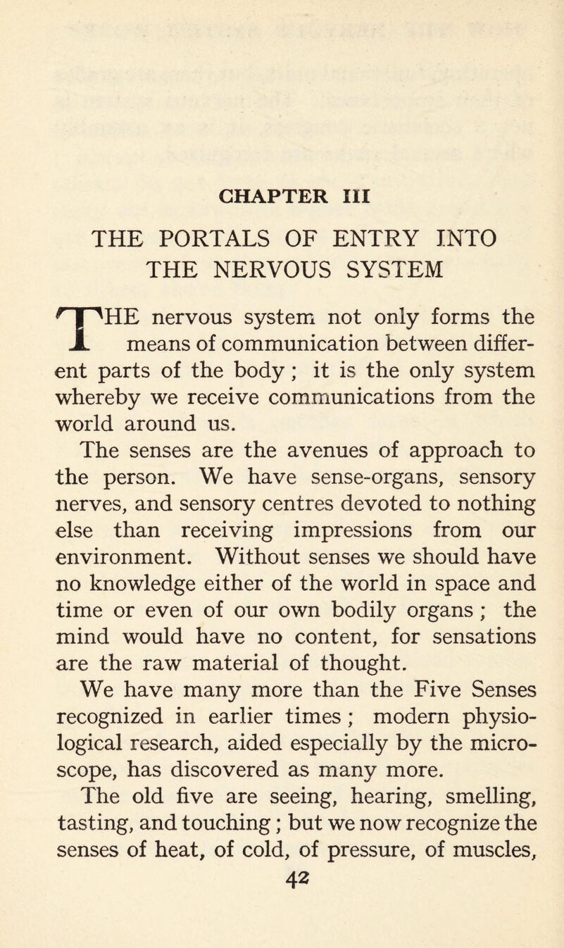 CHAPTER III THE PORTALS OF ENTRY INTO THE NERVOUS SYSTEM HE nervous system not only forms the A means of communication between differ¬ ent parts of the body; it is the only system whereby we receive communications from the world around us. The senses are the avenues of approach to the person. We have sense-organs, sensory nerves, and sensory centres devoted to nothing else than receiving impressions from our environment. Without senses we should have no knowledge either of the world in space and time or even of our own bodily organs ; the mind would have no content, for sensations are the raw material of thought. We have many more than the Five Senses recognized in earlier times; modern physio¬ logical research, aided especially by the micro¬ scope, has discovered as many more. The old five are seeing, hearing, smelling, tasting, and touching; but we now recognize the senses of heat, of cold, of pressure, of muscles.