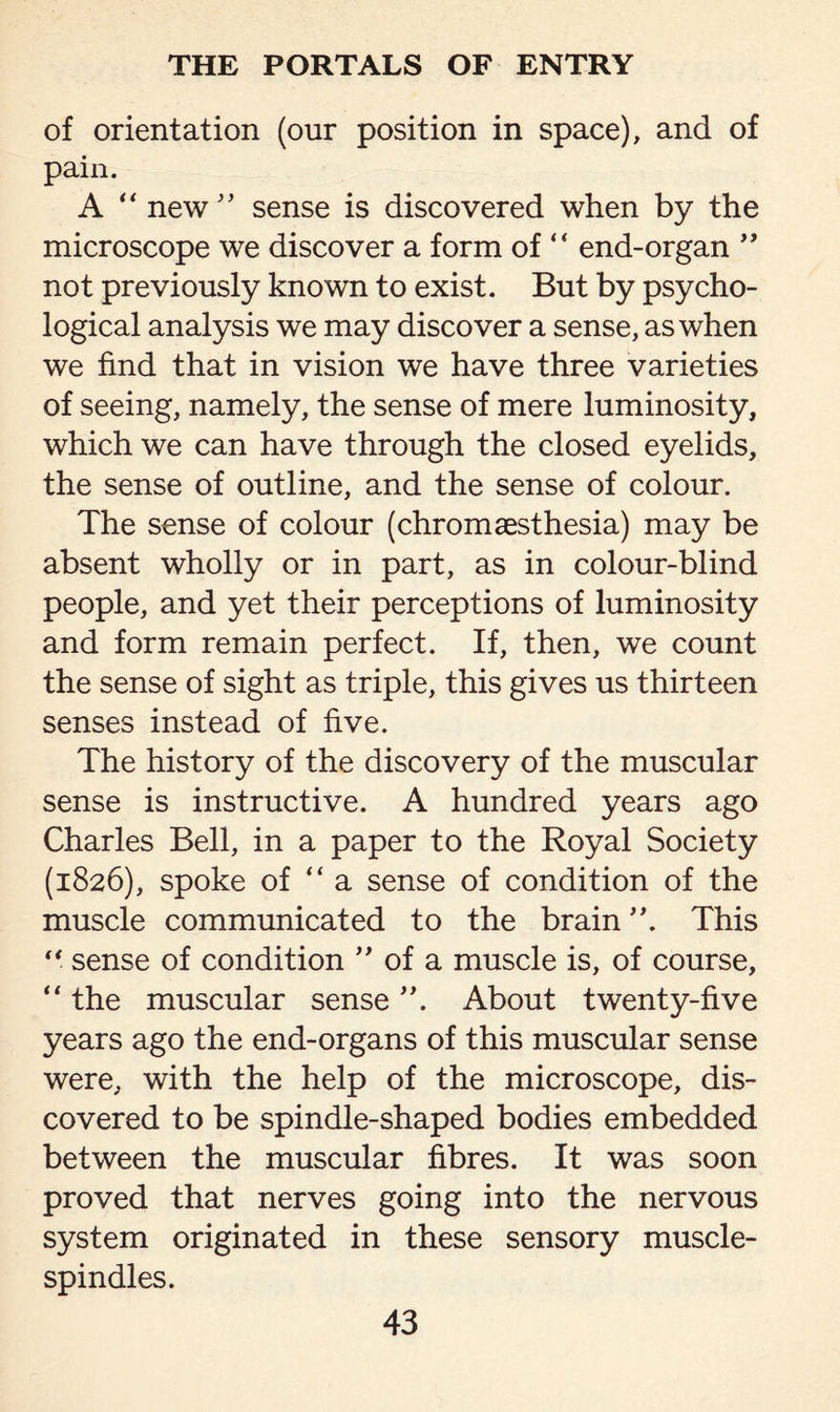 of orientation (our position in space), and of pain. A “ new” sense is discovered when by the microscope we discover a form of “ end-organ ” not previously known to exist. But by psycho¬ logical analysis we may discover a sense, as when we find that in vision we have three varieties of seeing, namely, the sense of mere luminosity, which we can have through the closed eyelids, the sense of outline, and the sense of colour. The sense of colour (chromaesthesia) may be absent wholly or in part, as in colour-blind people, and yet their perceptions of luminosity and form remain perfect. If, then, we count the sense of sight as triple, this gives us thirteen senses instead of five. The history of the discovery of the muscular sense is instructive. A hundred years ago Charles Bell, in a paper to the Royal Society (1826), spoke of “ a sense of condition of the muscle communicated to the brain ”. This “ sense of condition ” of a muscle is, of course, “ the muscular sense About twenty-five years ago the end-organs of this muscular sense were, with the help of the microscope, dis¬ covered to be spindle-shaped bodies embedded between the muscular fibres. It was soon proved that nerves going into the nervous system originated in these sensory muscle- spindles.