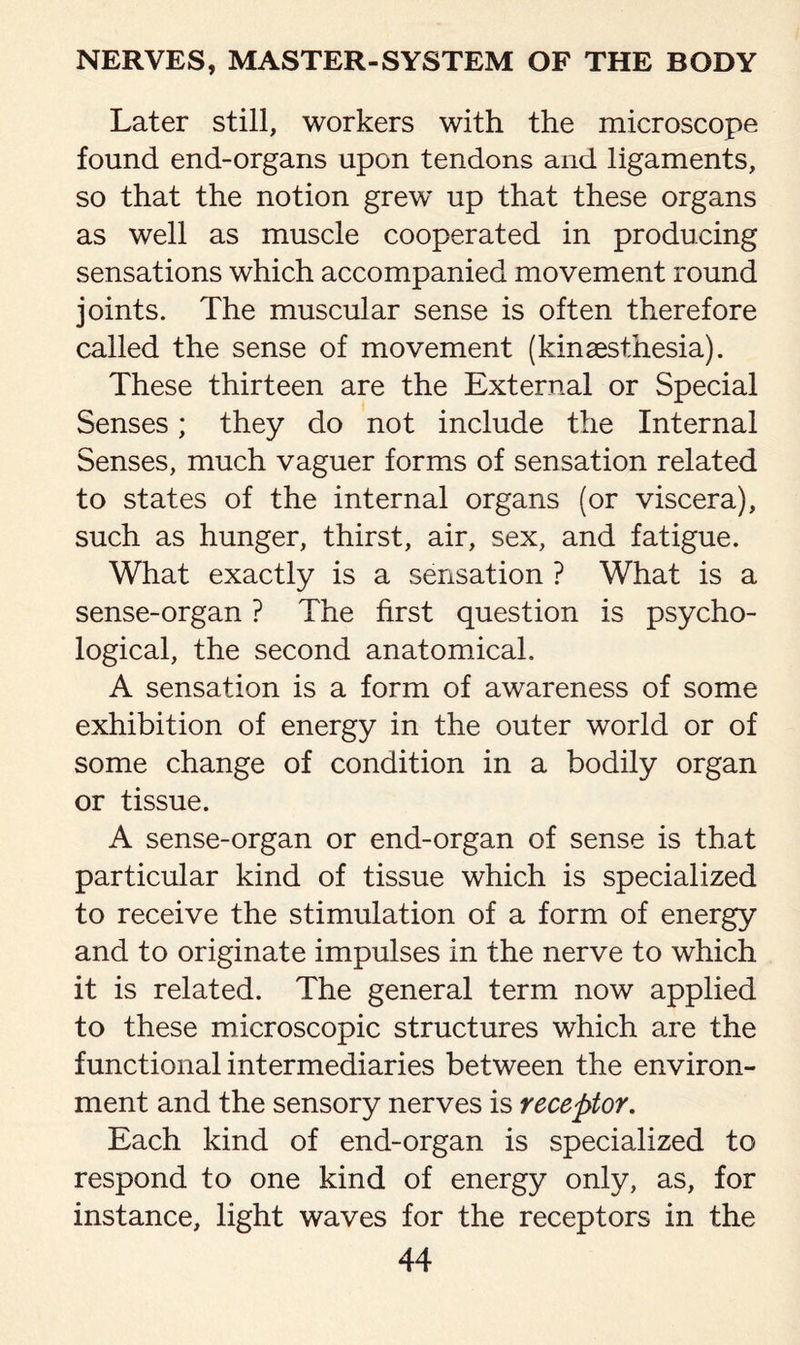 Later still, workers with the microscope found end-organs upon tendons and ligaments, so that the notion grew up that these organs as well as muscle cooperated in producing sensations which accompanied movement round joints. The muscular sense is often therefore called the sense of movement (kinsesthesia). These thirteen are the External or Special Senses; they do not include the Internal Senses, much vaguer forms of sensation related to states of the internal organs (or viscera), such as hunger, thirst, air, sex, and fatigue. What exactly is a sensation ? What is a sense-organ ? The first question is psycho¬ logical, the second anatomical. A sensation is a form of awareness of some exhibition of energy in the outer world or of some change of condition in a bodily organ or tissue. A sense-organ or end-organ of sense is that particular kind of tissue which is specialized to receive the stimulation of a form of energy and to originate impulses in the nerve to which it is related. The general term now applied to these microscopic structures which are the functional intermediaries between the environ¬ ment and the sensory nerves is receptor. Each kind of end-organ is specialized to respond to one kind of energy only, as, for instance, light waves for the receptors in the