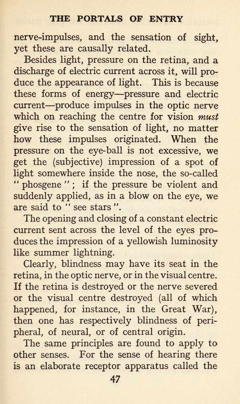 nerve-impulses, and the sensation of sight, yet these are causally related. Besides light, pressure on the retina, and a discharge of electric current across it, will pro¬ duce the appearance of light. This is because these forms of energy—pressure and electric current—produce impulses in the optic nerve which on reaching the centre for vision must give rise to the sensation of light, no matter how these impulses originated. When the pressure on the eye-ball is not excessive, we get the (subjective) impression of a spot of light somewhere inside the nose, the so-called “ phosgene ” ; if the pressure be violent and suddenly applied, as in a blow on the eye, we are said to “ see stars ”. The opening and closing of a constant electric current sent across the level of the eyes pro¬ duces the impression of a yellowish luminosity like summer lightning. Clearly, blindness may have its seat in the retina, in the optic nerve, or in the visual centre. If the retina is destroyed or the nerve severed or the visual centre destroyed (all of which happened, for instance, in the Great War), then one has respectively blindness of peri¬ pheral, of neural, or of central origin. The same principles are found to apply to other senses. For the sense of hearing there is an elaborate receptor apparatus called the