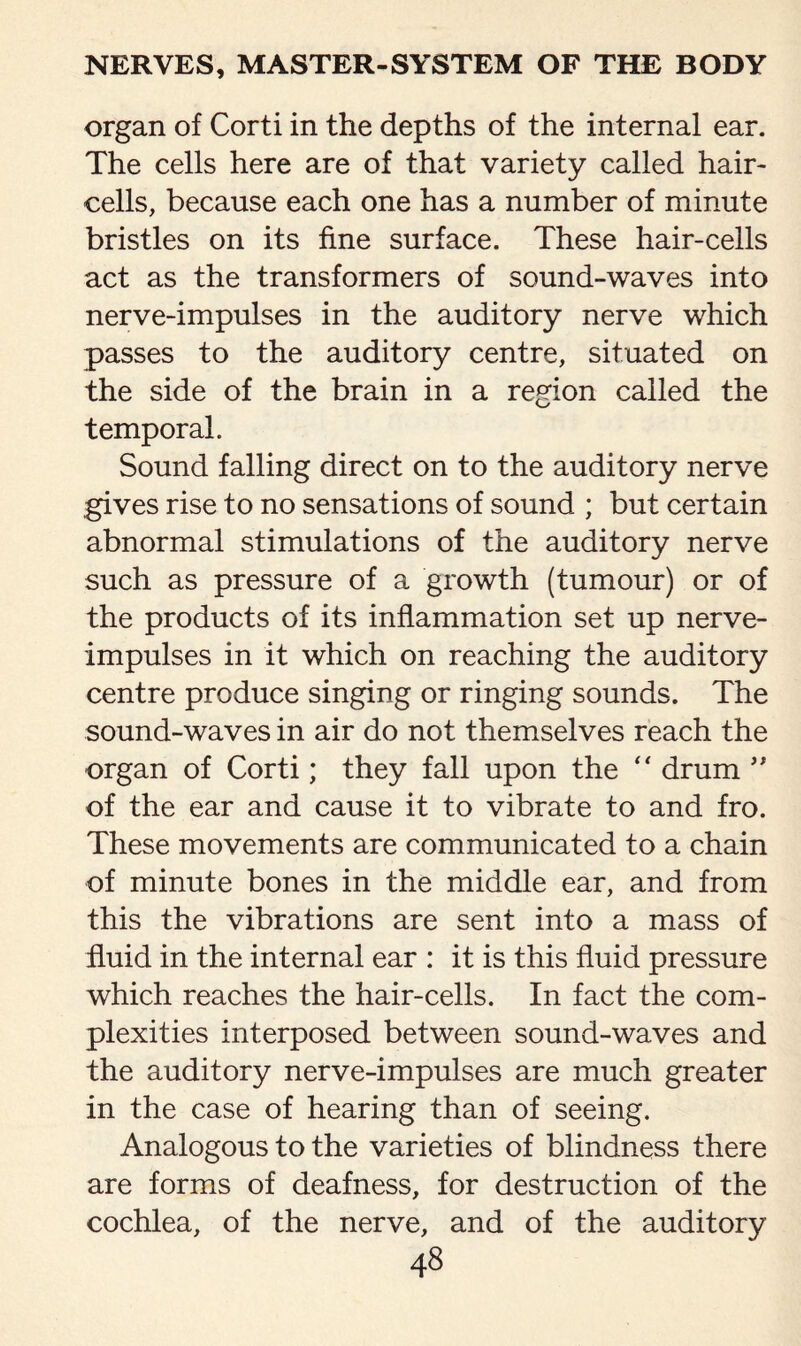 organ of Corti in the depths of the internal ear. The cells here are of that variety called hair- cells, because each one has a number of minute bristles on its fine surface. These hair-cells act as the transformers of sound-waves into nerve-impulses in the auditory nerve which passes to the auditory centre, situated on the side of the brain in a region called the temporal. Sound falling direct on to the auditory nerve gives rise to no sensations of sound ; but certain abnormal stimulations of the auditory nerve such as pressure of a growth (tumour) or of the products of its inflammation set up nerve- impulses in it which on reaching the auditory centre produce singing or ringing sounds. The sound-waves in air do not themselves reach the organ of Corti; they fall upon the “ drum ” of the ear and cause it to vibrate to and fro. These movements are communicated to a chain of minute bones in the middle ear, and from this the vibrations are sent into a mass of fluid in the internal ear : it is this fluid pressure which reaches the hair-cells. In fact the com¬ plexities interposed between sound-waves and the auditory nerve-impulses are much greater in the case of hearing than of seeing. Analogous to the varieties of blindness there are forms of deafness, for destruction of the cochlea, of the nerve, and of the auditory