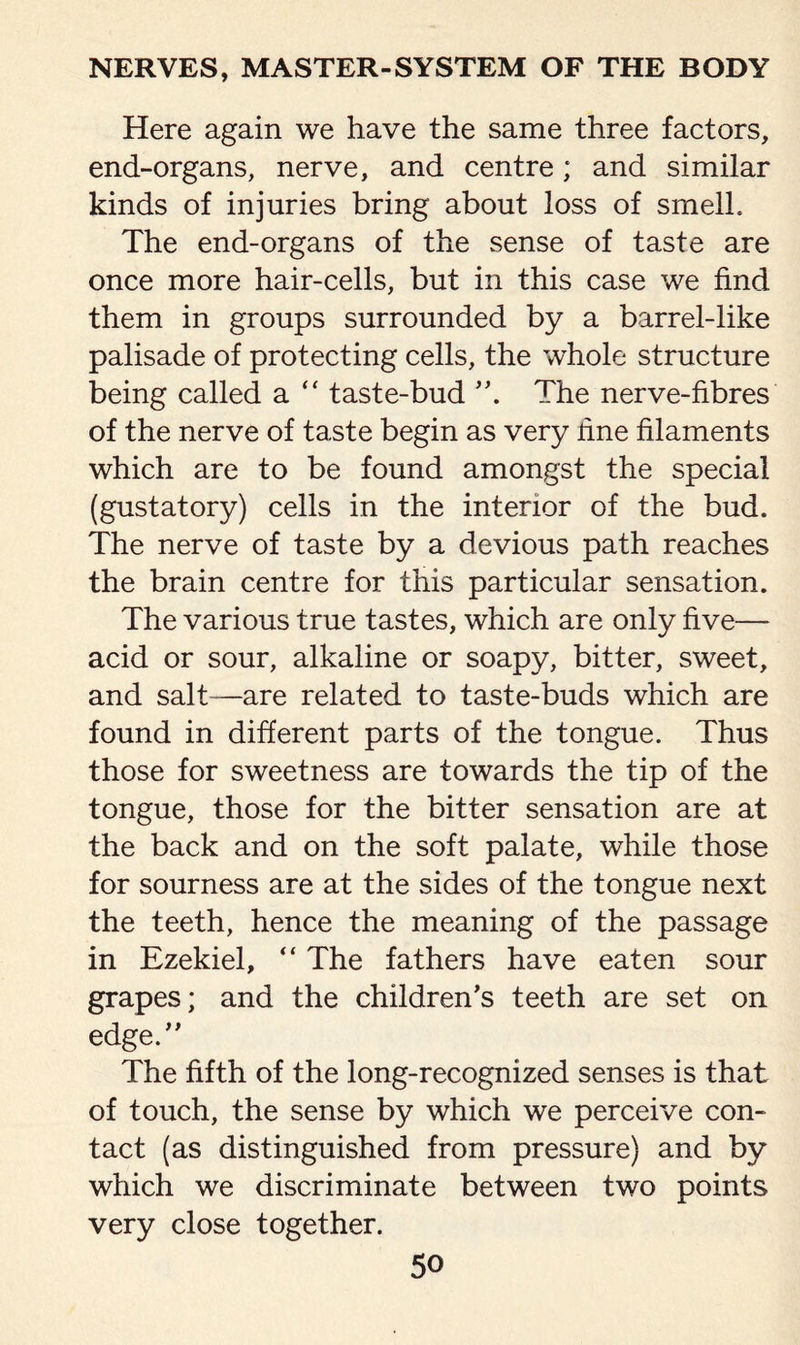 Here again we have the same three factors, end-organs, nerve, and centre; and similar kinds of injuries bring about loss of smelh The end-organs of the sense of taste are once more hair-cells, but in this case we find them in groups surrounded by a barrel-like palisade of protecting cells, the whole structure being called a “ taste-bud The nerve-fibres of the nerve of taste begin as very hne filaments which are to be found amongst the special (gustatory) cells in the interior of the bud. The nerve of taste by a devious path reaches the brain centre for this particular sensation. The various true tastes, which are only five— acid or sour, alkaline or soapy, bitter, sweet, and salt—are related to taste-buds which are found in different parts of the tongue. Thus those for sweetness are towards the tip of the tongue, those for the bitter sensation are at the back and on the soft palate, while those for sourness are at the sides of the tongue next the teeth, hence the meaning of the passage in Ezekiel, “ The fathers have eaten sour grapes; and the children's teeth are set on edge. The fifth of the long-recognized senses is that of touch, the sense by which we perceive con¬ tact (as distinguished from pressure) and by which we discriminate between two points very close together.