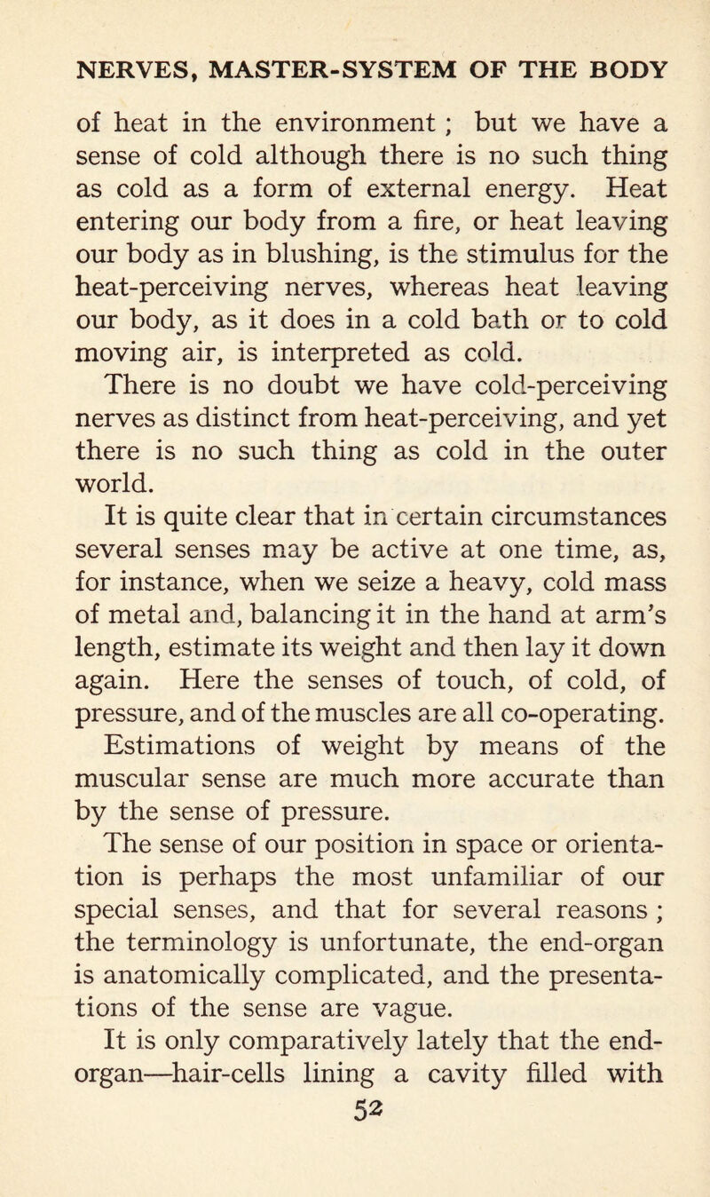 of heat in the environment; but we have a sense of cold although there is no such thing as cold as a form of external energy. Heat entering our body from a fire, or heat leaving our body as in blushing, is the stimulus for the heat-perceiving nerves, whereas heat leaving our body, as it does in a cold bath or to cold moving air, is interpreted as cold. There is no doubt we have cold-perceiving nerves as distinct from heat-perceiving, and yet there is no such thing as cold in the outer world. It is quite clear that in certain circumstances several senses may be active at one time, as, for instance, when we seize a heavy, cold mass of metal and, balancing it in the hand at arm's length, estimate its weight and then lay it down again. Here the senses of touch, of cold, of pressure, and of the muscles are all co-operating. Estimations of weight by means of the muscular sense are much more accurate than by the sense of pressure. The sense of our position in space or orienta¬ tion is perhaps the most unfamiliar of our special senses, and that for several reasons ; the terminology is unfortunate, the end-organ is anatomically complicated, and the presenta¬ tions of the sense are vague. It is only comparatively lately that the end- organ—hair-cells lining a cavity filled with