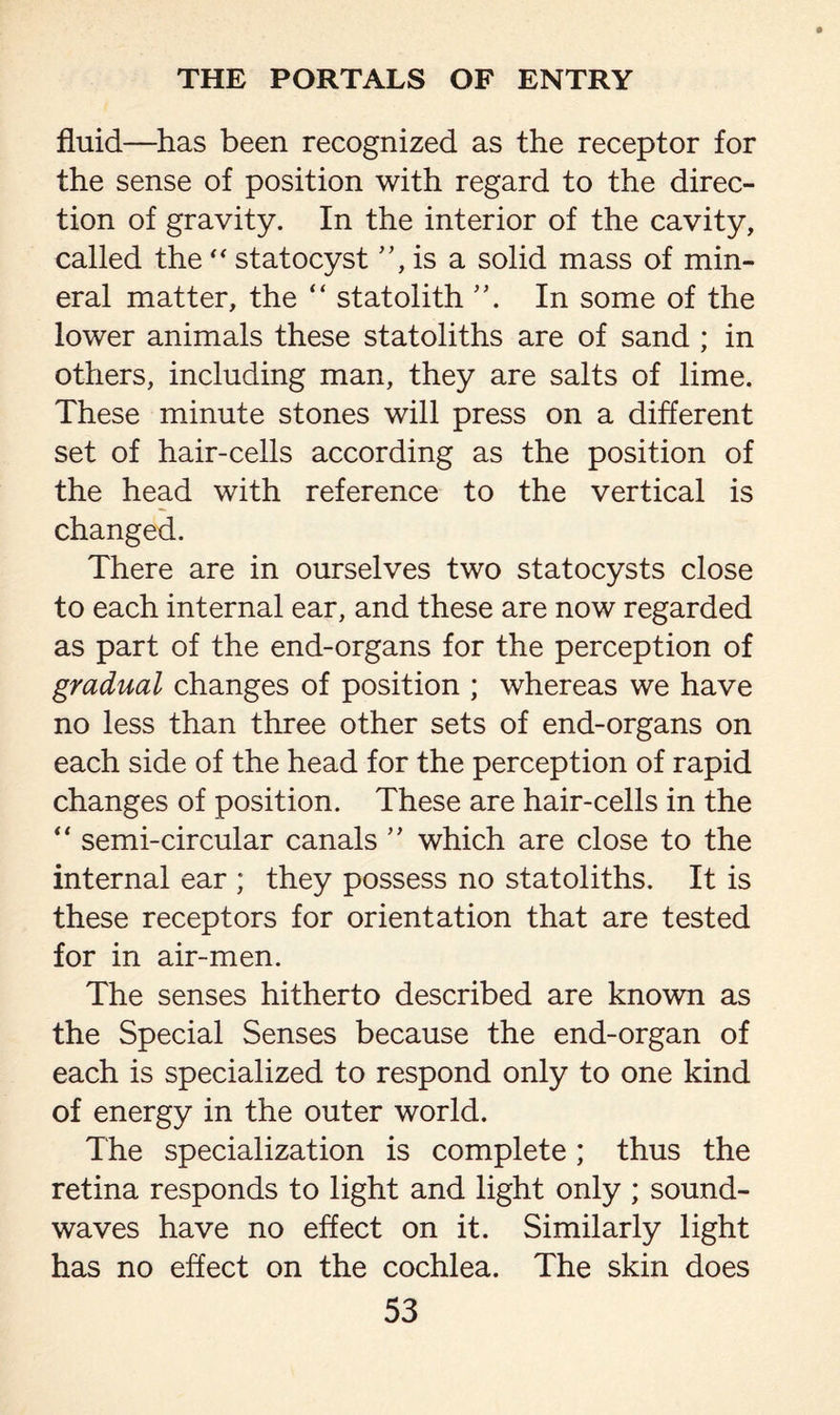 fluid—has been recognized as the receptor for the sense of position with regard to the direc¬ tion of gravity. In the interior of the cavity, called the “ statocyst ”, is a solid mass of min¬ eral matter, the “ statolith In some of the lower animals these statoliths are of sand ; in others, including man, they are salts of lime. These minute stones will press on a different set of hair-cells according as the position of the head with reference to the vertical is changed. There are in ourselves two statocysts close to each internal ear, and these are now regarded as part of the end-organs for the perception of gradual changes of position ; whereas we have no less than three other sets of end-organs on each side of the head for the perception of rapid changes of position. These are hair-cells in the “ semi-circular canals ” which are close to the internal ear ; they possess no statoliths. It is these receptors for orientation that are tested for in air-men. The senses hitherto described are known as the Special Senses because the end-organ of each is specialized to respond only to one kind of energy in the outer world. The specialization is complete; thus the retina responds to light and light only ; sound¬ waves have no effect on it. Similarly light has no effect on the cochlea. The skin does