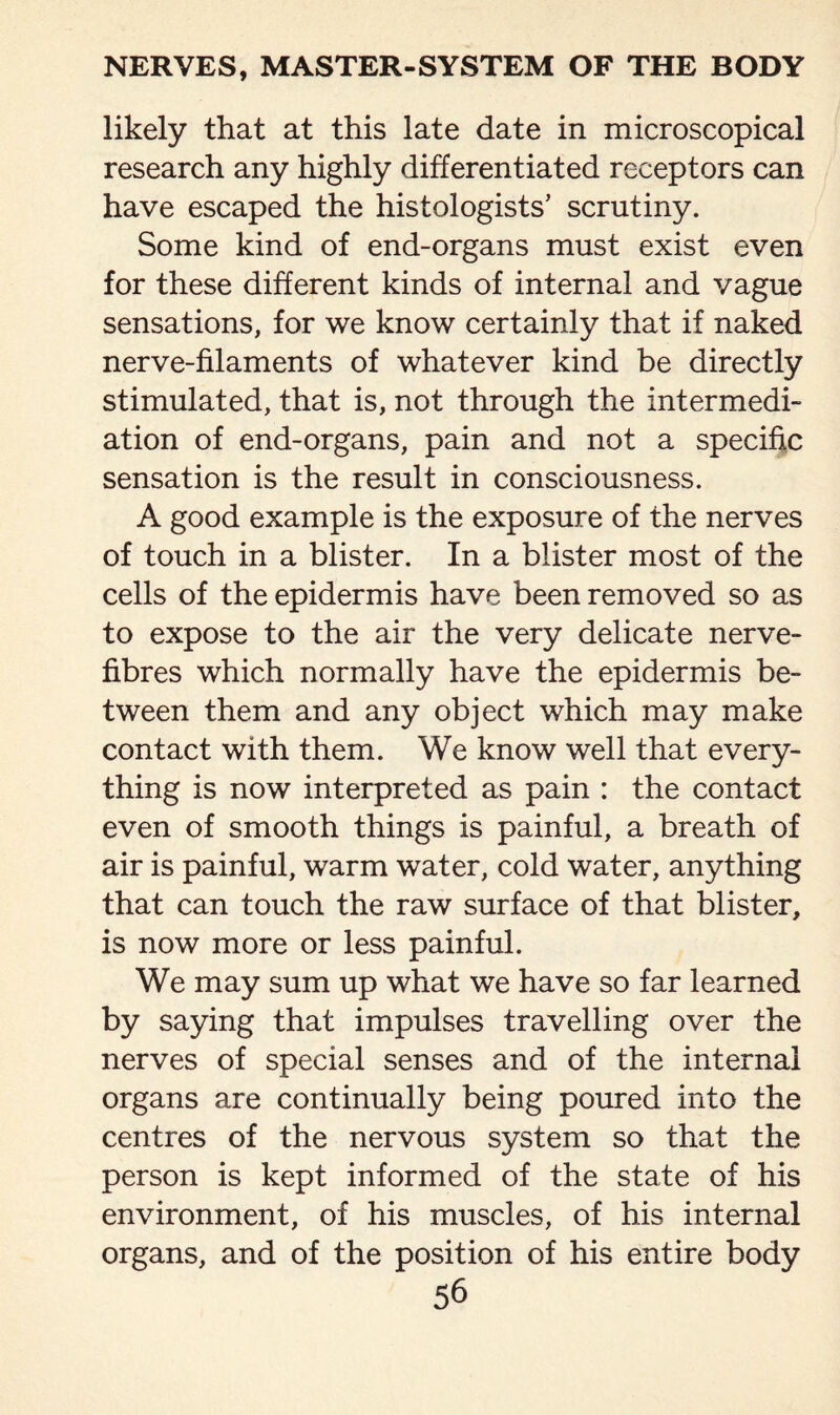 likely that at this late date in microscopical research any highly differentiated receptors can have escaped the histologists’ scrutiny. Some kind of end-organs must exist even for these different kinds of internal and vague sensations, for we know certainly that if naked nerve-filaments of whatever kind be directly stimulated, that is, not through the intermedi¬ ation of end-organs, pain and not a specific sensation is the result in consciousness. A good example is the exposure of the nerves of touch in a blister. In a blister most of the cells of the epidermis have been removed so as to expose to the air the very delicate nerve- fibres which normally have the epidermis be¬ tween them and any object which may make contact with them. We know well that every¬ thing is now interpreted as pain : the contact even of smooth things is painful, a breath of air is painful, warm water, cold water, anything that can touch the raw surface of that blister, is now more or less painful. We may sum up what we have so far learned by saying that impulses travelling over the nerves of special senses and of the internal organs are continually being poured into the centres of the nervous system so that the person is kept informed of the state of his environment, of his muscles, of his internal organs, and of the position of his entire body