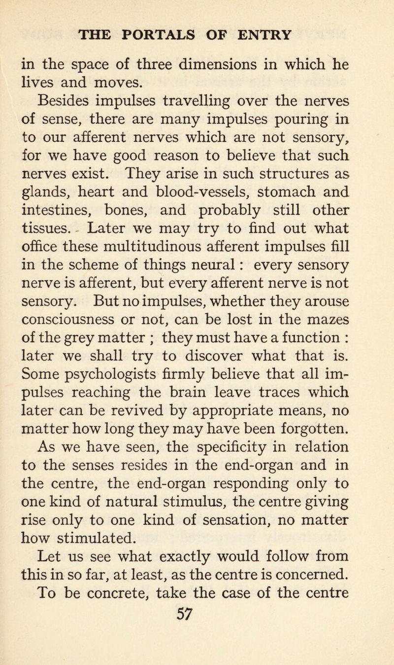 in the space of three dimensions in which he lives and moves. Besides impulses travelling over the nerves of sense, there are many impulses pouring in to our afferent nerves which are not sensory, for we have good reason to believe that such nerves exist. They arise in such structures as glands, heart and blood-vessels, stomach and intestines, bones, and probably still other tissues. - Later we may try to find out what office these multitudinous afferent impulses fill in the scheme of things neural: every sensory nerve is afferent, but every afferent nerve is not sensory. But no impulses, whether they arouse consciousness or not, can be lost in the mazes of the grey matter ; they must have a function : later we shall try to discover what that is. Some psychologists firmly believe that all im¬ pulses reaching the brain leave traces which later can be revived by appropriate means, no matter how long they may have been forgotten. As we have seen, the specificity in relation to the senses resides in the end-organ and in the centre, the end-organ responding only to one kind of natural stimulus, the centre giving rise only to one kind of sensation, no matter how stimulated. Let us see what exactly would follow from this in so far, at least, as the centre is concerned. To be concrete, take the case of the centre