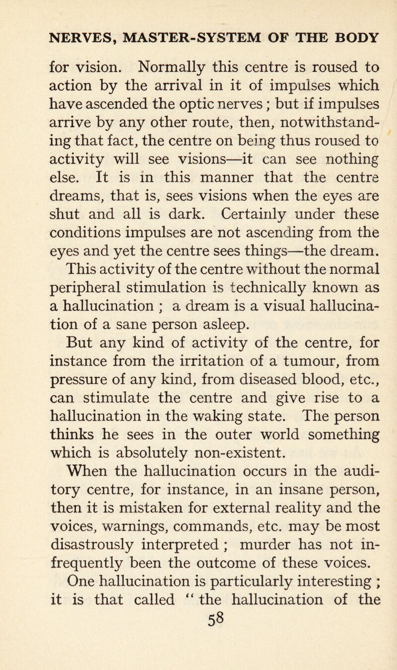 for vision. Normally this centre is roused to action by the arrival in it of impulses which have ascended the optic nerves; but if impulses arrive by any other route, then, notwithstand¬ ing that fact, the centre on being thus roused to activity will see visions—-it can see nothing else. It is in this manner that the centre dreams, that is, sees visions when the eyes are shut and all is dark. Certainly under these conditions impulses are not ascending from the eyes and yet the centre sees things—the dream. This activity of the centre without the normal peripheral stimulation is technically known as a hallucination ; a dream is a visual hallucina¬ tion of a sane person asleep. But any kind of activity of the centre, for instance from the irritation of a tumour, from pressure of any kind, from diseased blood, etc., can stimulate the centre and give rise to a hallucination in the waking state. The person thinks he sees in the outer world something which is absolutely non-existent. When the hallucination occurs in the audi¬ tory centre, for instance, in an insane person, then it is mistaken for external reality and the voices, warnings, commands, etc. may be most disastrously interpreted ; murder has not in¬ frequently been the outcome of these voices. One hallucination is particularly interesting ; it is that called “ the hallucination of the