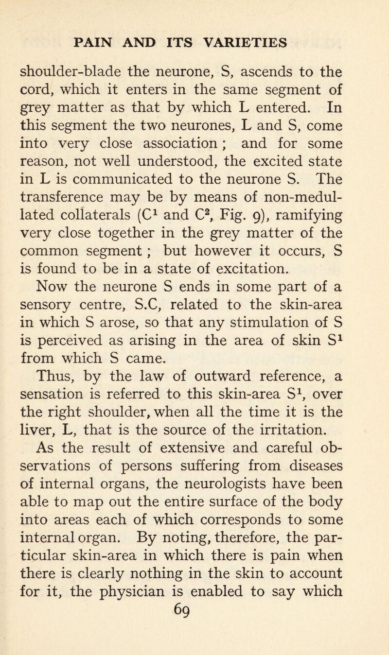 shoulder-blade the neurone, S, ascends to the cord, which it enters in the same segment of grey matter as that by which L entered. In this segment the two neurones, L and S, come into very close association; and for some reason, not well understood, the excited state in L is communicated to the neurone S. The transference may be by means of non-medul- lated collaterals (C1 and C2, Fig. 9), ramifying very close together in the grey matter of the common segment; but however it occurs, S is found to be in a state of excitation. Now the neurone S ends in some part of a sensory centre, S.C, related to the skin-area in which S arose, so that any stimulation of S is perceived as arising in the area of skin S1 from which S came. Thus, by the law of outward reference, a sensation is referred to this skin-area S1, over the right shoulder, when all the time it is the liver, L, that is the source of the irritation. As the result of extensive and careful ob¬ servations of persons suffering from diseases of internal organs, the neurologists have been able to map out the entire surface of the body into areas each of which corresponds to some internal organ. By noting, therefore, the par¬ ticular skin-area in which there is pain when there is clearly nothing in the skin to account for it, the physician is enabled to say which