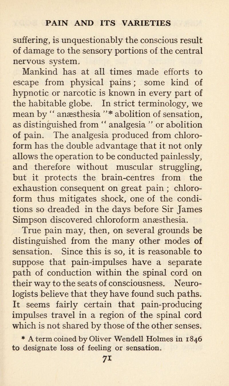 suffering, is unquestionably the conscious result of damage to the sensory portions of the central nervous system. Mankind has at all times made efforts to escape from physical pains; some kind of hypnotic or narcotic is known in every part of the habitable globe. In strict terminology, we mean by “ anaesthesia ”* abolition of sensation, as distinguished from “ analgesia ” or abolition of pain. The analgesia produced from chloro¬ form has the double advantage that it not only allows the operation to be conducted painlessly, and therefore without muscular struggling, but it protects the brain-centres from the exhaustion consequent on great pain ; chloro¬ form thus mitigates shock, one of the condi¬ tions so dreaded in the days before Sir James Simpson discovered chloroform anaesthesia. True pain may, then, on several grounds be distinguished from the many other modes of sensation. Since this is so, it is reasonable to suppose that pain-impulses have a separate path of conduction within the spinal cord on their way to the seats of consciousness. Neuro¬ logists believe that they have found such paths. It seems fairly certain that pain-producing impulses travel in a region of the spinal cord which is not shared by those of the other senses. * A term coined by Oliver Wendell Holmes in 1846 to designate loss of feeling or sensation.